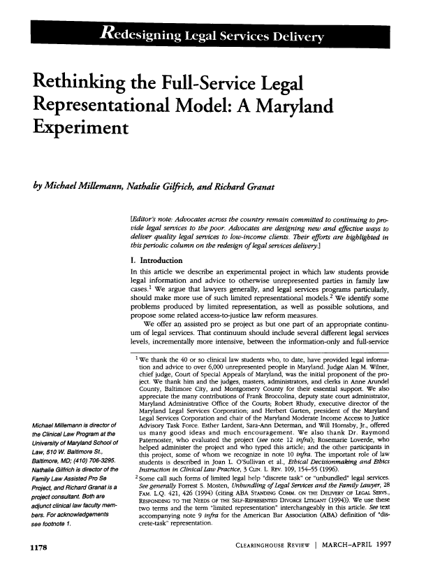 handle is hein.journals/clear30 and id is 1198 raw text is: Rethinking the Full-Service Legal
Representational Model: A Maryland
Experiment
by Michael Millemann, Nathalie Gilfich, and Richard Granat
[Editor's note. Advocates across the country remain committed to continuing to pro-
vide legal services to the poor. Advocates are designing new and effective ways to
deliver quality legal services to low-income clients. Their efforts are highlighted in
this periodic column on the redesign of legal services delivery.]
I. Introduction
In this article we describe an experimental project in which law students provide
legal information and advice to otherwise unrepresented parties in family law
cases.1 We argue that lawyers generally, and legal services programs particularly,
should make more use of such limited representational models.2 We identify some
problems produced by limited representation, as well as possible solutions, and
propose some related access-to-justice law reform measures.
We offer an assisted pro se project as but one part of an appropriate continu-
um of legal services. That continuum should include several different legal services
levels, incrementally more intensive, between the information-only and full-service

Michael Millemann is director of
the Clinical Law Program at the
University of Maryland School of
Law, 510 W Baltimore St.,
Baltimore, MD; (410) 706-3295.
Nathalie Gilfrich is director of the
Family Law Assisted Pro Se
Project, and Richard Granat is a
project consultant. Both are
adjunct clinical law faculty mem-
bers. For acknowledgements
see footnote 1.

We thank the 40 or so clinical law students who, to date, have provided legal informa-
tion and advice to over 6,000 unrepresented people in Maryland. Judge Alan M. Wilner,
chief judge, Court of Special Appeals of Maryland, was the initial proponent of the pro-
ject. We thank him and the judges, masters, administrators, and clerks in Anne Arundel
County, Baltimore City, and Montgomery County for their essential support. We also
appreciate the many contributions of Frank Broccolina, deputy state court administrator,
Maryland Administrative Office of the Courts; Robert Rhudy, executive director of the
Maryland Legal Services Corporation; and Herbert Garten, president of the Maryland
Legal Services Corporation and chair of the Maryland Moderate Income Access to Justice
Advisory Task Force. Esther Lardent, Sara-Ann Determan, and Will Homsby, Jr., offered
us many good ideas and much encouragement. We also thank Dr. Raymond
Paternoster, who evaluated the project (see note 12 infra); Rosemarie Loverde, who
helped administer the project and who typed this article; and the other participants in
this project, some of whom we recognize in note 10 infra. The important role of law
students is described in Joan L. O'Sullivan et al., Ethical Decisionmaking and Ethics
Instruction in Clinical Law Practice, 3 CLIN. L. REV. 109, 154-55 (1996).
2 Some call such forms of limited legal help discrete task or unbundled legal services.
See generally Forrest S. Mosten, Unbundling of Legal Services and the Family Lauyer, 28
FAM. L.Q. 421, 426 (1994) (citing ABA STANDING COMM. ON THE DELIVERY OF LEGAL SERvs.,
RESPONDING TO THE NEEDS OF THE SELF-REPRESENTED DIVORCE LrIGANT (1994)). We use these
two terms and the term limited representation interchangeably in this article. See text
accompanying note 9 infra for the American Bar Association (ABA) definition of dis-
crete-task representation.

CLEARINGHOUSE REVIEW I MARCH-APRIL 1997

1178


