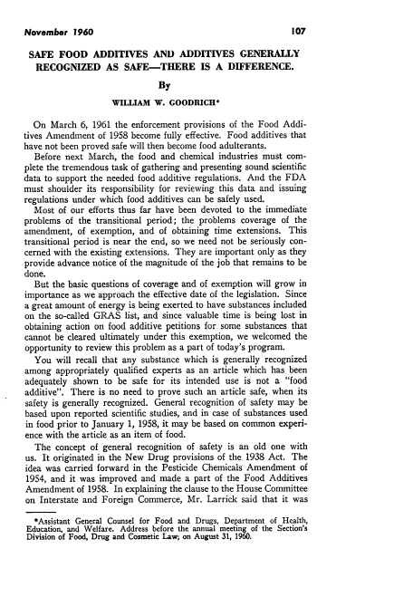 handle is hein.journals/busl16 and id is 109 raw text is: November 1960

SAFE FOOD ADDITIVES AND ADDITIVES GENERALLY
RECOGNIZED AS SAFE-THERE IS A DIFFERENCE.
By
WILLIAM W. GOODRICH*
On March 6, 1961 the enforcement provisions of the Food Addi-
tives Amendment of 1958 become fully effective. Food additives that
have not been proved safe will then become food adulterants.
Before next March, the food and chemical industries must com-
plete the tremendous task of gathering and presenting sound scientific
data to support the needed food additive regulations. And the FDA
must shoulder its responsibility for reviewing this data and issuing
regulations under which food additives can be safely used.
Most of our efforts thus far have been devoted to the immediate
problems of the transitional period; the problems coverage of the
amendment, of exemption, and of obtaining time extensions. This
transitional period is near the end, so we need not be seriously con-
cerned with the existing extensions. They are important only as they
provide advance notice of the magnitude of the job that remains to be
done.
But the basic questions of coverage and of exemption will grow in
importance as we approach the effective date of the legislation. Since
a great amount of energy is being exerted to have substances included
on the so-called GRAS list, and since valuable time is being lost in
obtaining action on food additive petitions for some substances that
cannot be cleared ultimately under this exemption, we welcomed the
opportunity to review this problem as a part of today's program.
You will recall that any substance which is generally recognized
among appropriately qualified experts as an article which has been
adequately shown to be safe for its intended use is not a food
additive. There is no need to prove such an article safe, when its
safety is generally recognized. General recognition of safety may be
based upon reported scientific studies, and in case of substances used
in food prior to January 1, 1958, it may be based on common experi-
ence with the article as an item of food.
The concept of general recognition of safety is an old one with
us. It originated in the New Drug provisions of the 1938 Act. The
idea was carried forward in the Pesticide Chemicals Amendment of
1954, and it was improved and made a part of the Food Additives
Amendment of 1958. In explaining the clause to the House Committee
on Interstate and Foreign Commerce, Mr. Larrick said that it was
*Assistant General Counsel for Food and Drugs, Department of Health,
Education, and Welfare. Address before the annual meeting of the Section's
Division of Food, Drug and Cosmetic Law, on August 31, 1960.


