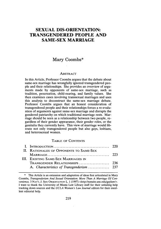 handle is hein.journals/uclawo8 and id is 227 raw text is: SEXUAL DIS-ORIENTATION:
TRANSGENDERED PEOPLE AND
SAME-SEX MARRIAGE
Mary Coombs*
ABSTRACT
In this Article, Professor Coombs argues that the debate about
same-sex marriage has wrongfully ignored transgendered peo-
ple and their relationships. She provides an overview of argu-
ments made by opponents of same-sex marriage, such as
tradition, procreation, child-rearing, and family values. She
then examines cases involving transsexual marriages and uses
this analysis to deconstruct the same-sex marriage debate.
Professor Coombs argues that an honest consideration of
transgendered people and their relationships forces a re-evalu-
ation of arguments against same-sex marriage and disrupts the
gendered patriarchy on which traditional marriage rests. Mar-
riage should be seen as a relationship between two people, re-
gardless of their gender appearance, their gender roles, or the
genitalia they currently have. This view of marriage would lib-
erate not only transgendered people but also gays, lesbians,
and heterosexual women.
TABLE OF CONTENTS
I.  INTRODUCTION   .....................................  220
II. RATIONALES OF OPPONENTS TO SAME-SEX
M ARRIAGE ...........................................  223
III. EXISTING SAME-SEX MARRIAGES IN
TRANSGENDER RELATIONSHIPS .................... 236
A. Characteristics of Transgenderism .............. 237
* This Article is an extension and adaptation of ideas first articulated in Mary
Coombs, Transgenderism And Sexual Orientation: More Than A Marriage Of Con-
venience, 3 NAT'L J. SEX ORIENTAON L. 1 (1997) <http://sunsite.unc.edu/gaylaw/>.
I want to thank the University of Miami Law Library staff for their unfailing help
tracking down sources and the UCLA Women's Law Journal editors for their excel-
lent editorial help.

219


