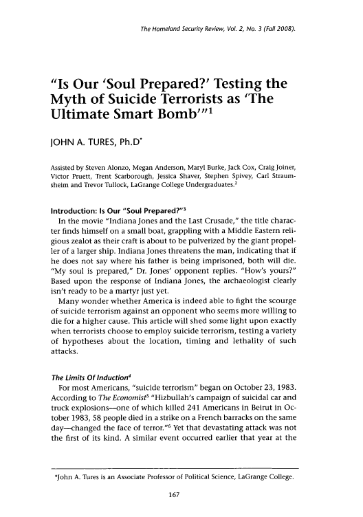 handle is hein.journals/homlndsr2 and id is 173 raw text is: The Homeland Security Review, Vol. 2, No. 3 (Fall 2008).

Is Our 'Soul Prepared?' Testing the
Myth of Suicide Terrorists as 'The
Ultimate Smart Bomb'1
JOHN A. TURES, Ph.D-
Assisted by Steven Alonzo, Megan Anderson, Maryl Burke, Jack Cox, Craig Joiner,
Victor Pruett, Trent Scarborough, Jessica Shaver, Stephen Spivey, Carl Straum-
sheim and Trevor Tullock, LaGrange College Undergraduates.2
Introduction: Is Our Soul Prepared?3
In the movie Indiana Jones and the Last Crusade, the title charac-
ter finds himself on a small boat, grappling with a Middle Eastern reli-
gious zealot as their craft is about to be pulverized by the giant propel-
ler of a larger ship. Indiana Jones threatens the man, indicating that if
he does not say where his father is being imprisoned, both will die.
My soul is prepared, Dr. Jones' opponent replies. How's yours?
Based upon the response of Indiana Jones, the archaeologist clearly
isn't ready to be a martyr just yet.
Many wonder whether America is indeed able to fight the scourge
of suicide terrorism against an opponent who seems more willing to
die for a higher cause. This article will shed some light upon exactly
when terrorists choose to employ suicide terrorism, testing a variety
of hypotheses about the location, timing and lethality of such
attacks.
The Limits Of Induction4
For most Americans, suicide terrorism began on October 23, 1983.
According to The Economist' Hizbullah's campaign of suicidal car and
truck explosions-one of which killed 241 Americans in Beirut in Oc-
tober 1983, 58 people died in a strike on a French barracks on the same
day-changed the face of terror.6 Yet that devastating attack was not
the first of its kind. A similar event occurred earlier that year at the
*John A. Tures is an Associate Professor of Political Science, LaGrange College.


