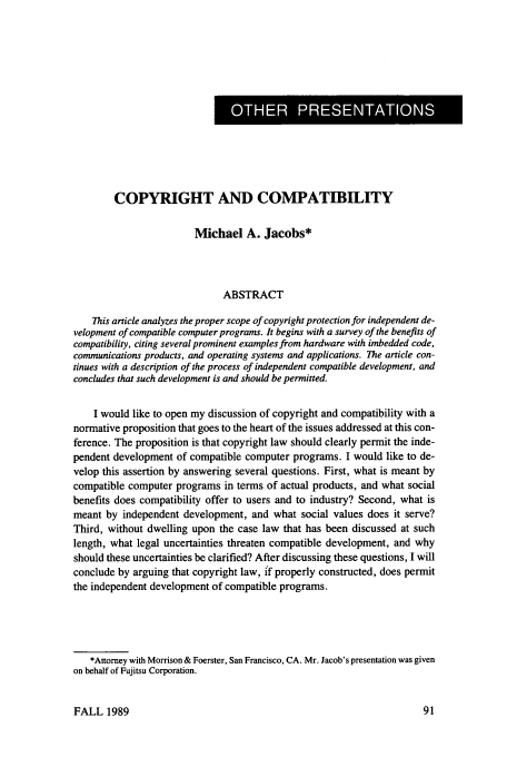 handle is hein.journals/juraba30 and id is 107 raw text is: I OTE PRENTATION

COPYRIGHT AND COMPATIBILITY
Michael A. Jacobs*
ABSTRACT
This article analyzes the proper scope of copyright protection for independent de-
velopment of compatible computer programs. It begins with a survey of the benefits of
compatibility, citing several prominent examples from hardware with imbedded code,
communications products, and operating systems and applications. The article con-
tinues with a description of the process of independent compatible development, and
concludes that such development is and should be permitted.
I would like to open my discussion of copyright and compatibility with a
normative proposition that goes to the heart of the issues addressed at this con-
ference. The proposition is that copyright law should clearly permit the inde-
pendent development of compatible computer programs. I would like to de-
velop this assertion by answering several questions. First, what is meant by
compatible computer programs in terms of actual products, and what social
benefits does compatibility offer to users and to industry? Second, what is
meant by independent development, and what social values does it serve?
Third, without dwelling upon the case law that has been discussed at such
length, what legal uncertainties threaten compatible development, and why
should these uncertainties be clarified? After discussing these questions, I will
conclude by arguing that copyright law, if properly constructed, does permit
the independent development of compatible programs.
*Attorney with Morrison & Foerster, San Francisco, CA. Mr. Jacob's presentation was given
on behalf of Fujitsu Corporation.

FALL 1989


