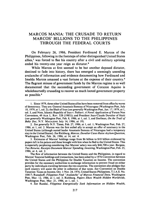 handle is hein.journals/rutlj18 and id is 227 raw text is: MARCOS MANIA: THE CRUSADE TO RETURN
MARCOS' BILLIONS TO THE PHILIPPINES
THROUGH THE FEDERAL COURTS
On February 26, 1986, President Ferdinand E. Marcos of the
Philippines, following in the footsteps of other distinguished United States
allies,' was forced to flee his country after a civil and military uprising
ended his twenty-one year reign as dictator.'
While Marcos at first seemed to be but another deposed dictator,
destined to fade into history, there has emerged a seemingly unending
avalanche of information and evidence documenting how Ferdinand and
Imelda Marcos amassed a vast fortune at the expense of their country.3
The flagrant misuse of government funds by the Marcos regime is so well
documented that the succeeding government of Corazon Aquino is
wholeheartedly crusading to recover as much looted government property
as possible.4
1. Since 1979, three other United States allies have been removed from office by waves
of democracy. They are: General Anastasio Somoza of Nicaragua (Washington Post, July
18, 1979, at 1, col. 2); the Shah of Iran (see generally Washington Post, Jan. 17, 1979, at 1,
col. 3, and Note, Islamic Republic of Iran v. Pahlavi: A Novel Application of Forum Non
Conveniens, 49 ALB. L. REV. 528 (1985)); and President Jean-Claude Duvalier of Haiti
(see generally Washington Post, Feb. 8, 1986, at 1, col. 3, and Dorfman, On the Trail of
Baby Doc, N.Y. MAGAZINE July 14, 1986, at 19).
2. See generally N.Y. Times, Feb. 27, 1986, at 1, col. 1; Washington Post, Feb. 27,
1986, at 1, col. 2. Marcos was the first exiled ally to accept an offer of sanctuary in the
United States (although ousted leader Anastasio Somoza of Nicaragua had a temporary
stay in the United States). See Richburg, Marcos, Duvalier Cases Raise Asylum Question,
Washington Post, Feb. 26, 1986, at 14, col. 4.
3. Estimates of Marcos' holdings range from $6 billion to $10 billion evidenced by
papers left in his palace and those brought with him when he fled to the United States. This
is especially perplexing considering that Marcos' salary was only $46,700 a year. Burgess,
Tax Returns, Receipts Document Marcos'Spending, Investing, Washington Post, Feb. 25,
1986, at 4, col. 2.
The flow of information between the United States and the Philippines, in regard to
Marcos' financial holdings and transactions, has been aided by a 1976 Convention between
the United States and the Philippines for Double Taxation on Income. The convention
provides for the necessary authorities to exchange information to prevent fraud on either
party by individuals traveling between the two countries. The convention also pledges that
each country will assist the other in collection of due taxes. See Convention on Double
Taxation: Taxes on Income, Oct. I-Nov. 24, 1976, United States-Philippines, T.I.A.S. No.
10417; Russakoff, Filippinos Find Avalanche of Marcos Financial Data, Washington
Post, Mar. 12, 1986, at 1, col. 3; Richburg, Papers Show Wealth Hidden Worldwide,
Washington Post, Mar. 21, 1986, at 1, col. 1.
4. See Randal, Filippinos Energetically Seek Information on Hidden Wealth,


