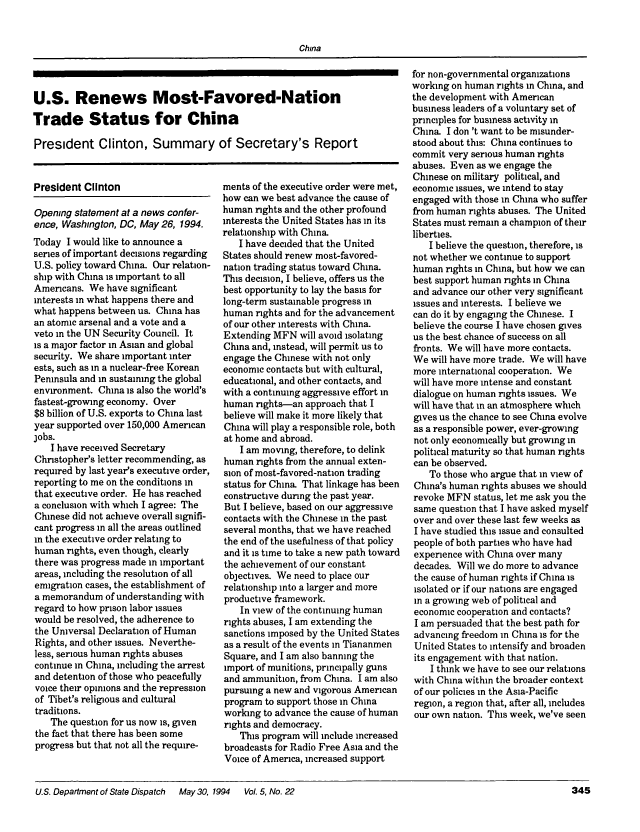 handle is hein.journals/dsptch11 and id is 399 raw text is: China

U.S. Renews Most-Favored-Nation
Trade Status for China
President Clinton, Summary of Secretary's Report

President Clinton

Opening statement at a news confer-
ence, Washington, DC, May 26, 1994.
Today I would like to announce a
series of important decisions regarding
U.S. policy toward China. Our relation-
ship with China is important to all
Americans. We have significant
interests in what happens there and
what happens between us. China has
an atomic arsenal and a vote and a
veto in the UN Security Council. It
is a major factor in Asian and global
security. We share important inter
ests, such as in a nuclear-free Korean
Peninsula and in sustaining the global
environment. China is also the world's
fastest-growing economy. Over
$8 billion of U.S. exports to China last
year supported over 150,000 American
jobs.
I have received Secretary
Christopher's letter recommending, as
required by last year's executive order,
reporting to me on the conditions in
that executive order. He has reached
a conclusion with which I agree: The
Chinese did not achieve overall signifi-
cant progress in all the areas outlined
in the executive order relating to
human rights, even though, clearly
there was progress made in important
areas, including the resolution of all
emigration cases, the establishment of
a memorandum of understanding with
regard to how prison labor issues
would be resolved, the adherence to
the Universal Declaration of Human
Rights, and other issues. Neverthe-
less, serious human rights abuses
continue in China, including the arrest
and detention of those who peacefully
voice their opinions and the repression
of Tibet's religious and cultural
traditions.
The question for us now is, given
the fact that there has been some
progress but that not all the require-
U.S. Department of State Dispatch  May 30,

ments of the executive order were met,
how can we best advance the cause of
human rights and the other profound
interests the United States has in its
relationship with China
I have decided that the United
States should renew most-favored-
nation trading status toward China.
This decision, I believe, offers us the
best opportunity to lay the basis for
long-term sustainable progress in
human rights and for the advancement
of our other interests with China.
Extending MFN will avoid isolating
China and, instead, will permit us to
engage the Chinese with not only
economic contacts but with cultural,
educational, and other contacts, and
with a continuing aggressive effort in
human rights--an approach that I
believe will make it more likely that
China will play a responsible role, both
at home and abroad.
I am moving, therefore, to delink
human rights from the annual exten-
sion of most-favored-nation trading
status for China That linkage has been
constructive during the past year.
But I believe, based on our aggressive
contacts with the Chinese in the past
several months, that we have reached
the end of the usefulness of that policy
and it is time to take a new path toward
the achievement of our constant
objectives. We need to place our
relationship into a larger and more
productive framework.
In view of the continuing human
rights abuses, I am extending the
sanctions imposed by the United States
as a result of the events in Tiananmen
Square, and I am also banning the
import of munitions, principally guns
and ammunition, from China. I am also
pursuing a new and vigorous American
program to support those in China
working to advance the cause of human
rights and democracy.
This program will include increased
broadcasts for Radio Free Asia and the
Voice of America, increased support

for non-governmental organizations
working on human rights in China, and
the development with American
business leaders of a voluntary set of
principles for business activity in
China I don't want to be misunder-
stood about this: China continues to
commit very serious human rights
abuses. Even as we engage the
Chinese on military political, and
economic issues, we intend to stay
engaged with those in China who suffer
from human rights abuses. The United
States must remain a champion of their
liberties.
I believe the question, therefore, is
not whether we continue to support
human rights in China, but how we can
best support human rights in China
and advance our other very significant
issues and interests. I believe we
can do it by engaging the Chinese. I
believe the course I have chosen gives
us the best chance of success on all
fronts. We will have more contacts.
We will have more trade. We will have
more international cooperation. We
will have more intense and constant
dialogue on human rights issues. We
will have that in an atmosphere which
gives us the chance to see China evolve
as a responsible power, ever-growing
not only economically but growing in
political maturity so that human rights
can be observed.
To those who argue that in view of
China's human rights abuses we should
revoke MFN status, let me ask you the
same question that I have asked myself
over and over these last few weeks as
I have studied this issue and consulted
people of both parties who have had
experience with China over many
decades. Will we do more to advance
the cause of human rights if China is
isolated or if our nations are engaged
in a growing web of political and
economic cooperation and contacts?
I am persuaded that the best path for
advancing freedom in China is for the
United States to intensify and broaden
its engagement with that nation.
I think we have to see our relations
with China within the broader context
of our policies in the Asia-Pacific
region, a region that, after all, includes
our own nation. This week, we've seen

1994   Vol. 5, No. 22

345


