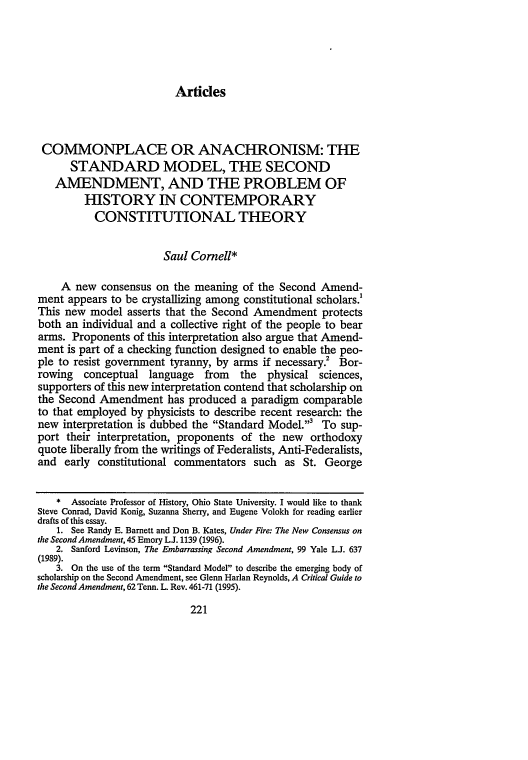 handle is hein.journals/ccum16 and id is 229 raw text is: Articles

COMMONPLACE OR ANACHRONISM: THE
STANDARD MODEL, THE SECOND
AMENDMENT, AND THE PROBLEM OF
HISTORY IN CONTEMPORARY
CONSTITUTIONAL THEORY
Saul Comell*
A new consensus on the meaning of the Second Amend-
ment appears to be crystallizing among constitutional scholars.1
This new model asserts that the Second Amendment protects
both an individual and a collective right of the people to bear
arms. Proponents of this interpretation also argue that Amend-
ment is part of a checking function designed to enable the peo-
ple to resist government tyranny, by arms if necessary.2 Bor-
rowing conceptual language from the physical sciences,
supporters of this new interpretation contend that scholarship on
the Second Amendment has produced a paradigm comparable
to that employed by physicists to describe recent research: the
new interpretation is dubbed the Standard Model.3 To sup-
port their interpretation, proponents of the new orthodoxy
quote liberally from the writings of Federalists, Anti-Federalists,
and early constitutional commentators such as St. George
* Associate Professor of History, Ohio State University. I would like to thank
Steve Conrad, David Konig, Suzanna Sherry, and Eugene Volokh for reading earlier
drafts of this essay.
1. See Randy E. Barnett and Don B. Kates, Under Fire: The New Consensus on
the Second Amendment, 45 Emory L.J. 1139 (1996).
2. Sanford Levinson, The Embarrassing Second Amendment, 99 Yale LJ. 637
(1989).
3. On the use of the term Standard Model to describe the emerging body of
scholarship on the Second Amendment, see Glenn Harlan Reynolds, A Critical Guide to
the Second Amendment, 62 Tenn. L. Rev. 461-71 (1995).


