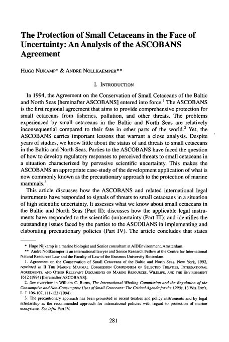 handle is hein.journals/gintenlr9 and id is 289 raw text is: The Protection of Small Cetaceans in the Face of
Uncertainty: An Analysis of the ASCOBANS
Agreement
HUGO NIJKAMP* & ANDRE NOLLKAEMPER**
I. INTRODUCTION
In 1994, the Agreement on the Conservation of Small Cetaceans of the Baltic
and North Seas [hereinafter ASCOBANS] entered into force.' The ASCOBANS
is the first regional agreement that aims to provide comprehensive protection for
small cetaceans from fisheries, pollution, and other threats. The problems
experienced by small cetaceans in the Baltic and North Seas are relatively
inconsequential compared to their fate in other parts of the world.2 Yet, the
ASCOBANS carries important lessons that warrant a close analysis. Despite
years of studies, we know little about the status of and threats to small cetaceans
in the Baltic and North Seas. Parties to the ASCOBANS have faced the question
of how to develop regulatory responses to perceived threats to small cetaceans in
a situation characterized by pervasive scientific uncertainty. This makes the
ASCOBANS an appropriate case-study of the development application of what is
now commonly known as the precautionary approach to the protection of marine
mammals.3
This article discusses how the ASCOBANS and related international legal
instruments have responded to signals of threats to small cetaceans in a situation
of high scientific uncertainty. It assesses what we know about small cetaceans in
the Baltic and North Seas (Part II); discusses how the applicable legal instru-
ments have responded to the scientific (un)certainty (Part III); and identifies the
outstanding issues faced by the parties to the ASCOBANS in implementing and
elaborating precautionary policies (Part IV). The article concludes that states
* Hugo Nijkamp is a marine biologist and Senior consultant at AIDEnvironment, Amsterdam.
** Andre Nollkaemper is an international lawyer and Senior Research Fellow at the Centre for International
Natural Resources Law and the Faculty of Law of the Erasmus University Rotterdam.
1. Agreement on the Conservation of Small Cetaceans of the Baltic and North Seas, New York, 1992,
reprinted in II THE MARINE MAMMAL COMMISSION COMPENDIUM OF SELECTED TREATIES, INTERNATIONAL
AGREEMENTS, AND OTHER RELEVANT DOCUMENTS ON MARINE RESOURCES, WILDLIFE, AND THE ENVIRONMENT
1612 (1994) [hereinafter ASCOBANS].
2. See overview in William C. Bums, The International Whaling Commission and the Regulation of the
Consumptive and Non-Consumptive Uses of Small Cetaceans: The Critical Agenda for the 1990s, 13 WIS. INT'L
L. J. 106-107, 111-123 (1994).
3. The precautionary approach has been promoted in recent treaties and policy instruments and by legal
scholarship as the recommended approach for international policies with regard to protection of marine
ecosystems. See infra Part IV.


