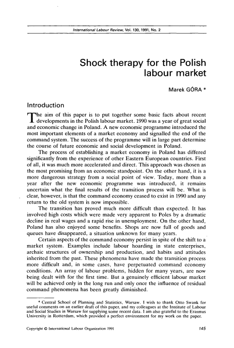 handle is hein.journals/intlr130 and id is 161 raw text is: International Labour Review, Vol. 130, 1991, No. 2

Shock therapy for the Polish
labour market
Marek GORA *
Introduction
T he aim of this paper is to put together some basic facts about recent
developments in the Polish labour market. 1990 was a year of great social
and economic change in Poland. A new economic programme introduced the
most important elements of a market economy and signalled the end of the
command system. The success of the programme will in large part determine
the course of future economic and social development in Poland.
The process of establishing a market economy in Poland has differed
significantly from the experience of other Eastern European countries. First
of all, it was much more accelerated and direct. This approach was chosen as
the most promising from an economic standpoint. On the other hand, it is a
more dangerous strategy from a social point of view. Today, more than a
year after the new economic programme was introduced, it remains
uncertain what the final results of the transition process will be. What is
clear, however, is that the command economy ceased to exist in 1990 and any
return to the old system is now impossible.
The transition has proved much more difficult than expected. It has
involved high costs which were made very apparent to Poles by a dramatic
decline in real wages and a rapid rise in unemployment. On the other hand,
Poland has also enjoyed some benefits. Shops are now full of goods and
queues have disappeared, a situation unknown for many years.
Certain aspects of the command economy persist in spite of the shift to a
market system. Examples include labour hoarding in state enterprises,
archaic structures of ownership and production, and habits and attitudes
inherited from the past. These phenomena have made the transition process
more difficult and, in some cases, have perpetuated command economy
conditions. An array of labour problems, hidden for many years, are now
being dealt with for the first time. But a genuinely efficient labour market
will be achieved only in the long run and only once the influence of residual
command phenomena has been greatly diminished.
* Central School of Planning and Statistics, Warsaw. I wish to thank Otto Swank for
useful comments on an earlier draft of this paper, and my colleagues at the Institute of Labour
and Social Studies in Warsaw for supplying some recent data. I am also grateful to the Erasmus
University in Rotterdam, which provided a perfect environment for my work on the paper.

Copyright 0 International Labour Organization 1991


