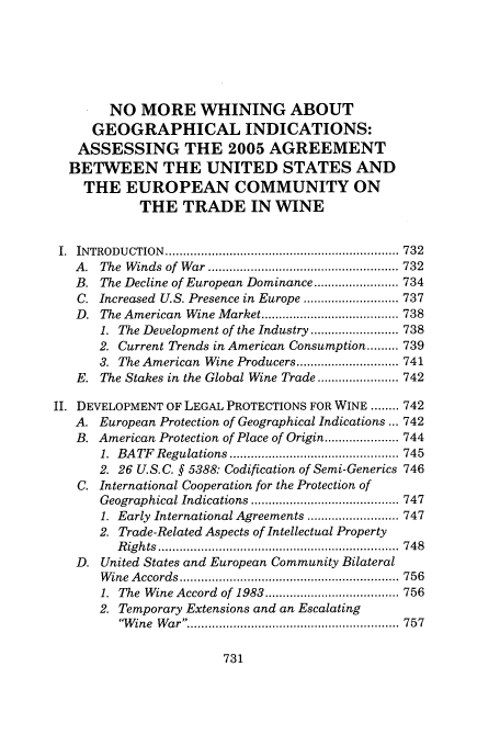 handle is hein.journals/hujil29 and id is 737 raw text is: NO MORE WHINING ABOUT
GEOGRAPHICAL INDICATIONS:
ASSESSING THE 2005 AGREEMENT
BETWEEN THE UNITED STATES AND
THE EUROPEAN COMMUNITY ON
THE TRADE IN WINE
I.  INTRODU CTION  .................................................................. 732
A .  The  W inds  of  W ar  ...................................................... 732
B. The Decline of European Dominance ........................ 734
C. Increased U.S. Presence in Europe ........................... 737
D.  The American  Wine Market ....................................... 738
1. The Development of the Industry ......................... 738
2. Current Trends in American Consumption ......... 739
3. The American Wine Producers ............................. 741
E. The Stakes in the Global Wine Trade ....................... 742
II. DEVELOPMENT OF LEGAL PROTECTIONS FOR WINE ........ 742
A. European Protection of Geographical Indications ... 742
B. American Protection of Place of Origin ..................... 744
1.  BATF  Regulations ................................................ 745
2. 26 U.S.C. § 5388: Codification of Semi-Generics 746
C. International Cooperation for the Protection of
Geographical Indications .......................................... 747
1. Early International Agreements .......................... 747
2. Trade-Related Aspects of Intellectual Property
R ig h ts  ....................................................................  748
D. United States and European Community Bilateral
W ine  A ccords  .............................................................. 756
1.  The  Wine Accord  of 1983 ...................................... 756
2. Temporary Extensions and an Escalating
W ine  W ar ............................. .............................. 757


