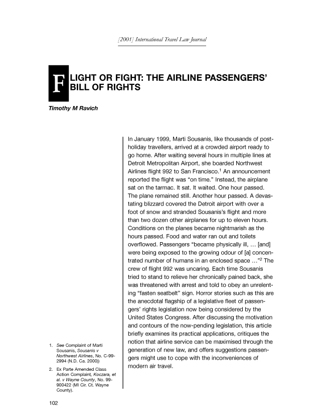 handle is hein.journals/itlj2001 and id is 108 raw text is: 2001] International Travel Law journal

ILIGHT OR FIGHT: THE AIRLINE PASSENGERS'
BILL OF RIGHTS
Timothy M Ravich

1. See Complaint of Marti
Sousanis, Sousanis v
Northwest Airlines, No. C-99-
2994 (N.D. Ca. 2000))
2. Ex Parte Amended Class
Action Complaint, Koczara, et
al. v Wayne County, No. 99-
900422 (Ml Cir. Ct. Wayne
County).

In January 1999, Marti Sousanis, like thousands of post-
holiday travellers, arrived at a crowded airport ready to
go home. After waiting several hours in multiple lines at
Detroit Metropolitan Airport, she boarded Northwest
Airlines flight 992 to San Francisco.1 An announcement
reported the flight was on time. Instead, the airplane
sat on the tarmac. It sat. It waited. One hour passed.
The plane remained still. Another hour passed. A devas-
tating blizzard covered the Detroit airport with over a
foot of snow and stranded Sousanis's flight and more
than two dozen other airplanes for up to eleven hours.
Conditions on the planes became nightmarish as the
hours passed. Food and water ran out and toilets
overflowed. Passengers became physically ill, ... [and]
were being exposed to the growing odour of [a] concen-
trated number of humans in an enclosed space ...2 The
crew of flight 992 was uncaring. Each time Sousanis
tried to stand to relieve her chronically pained back, she
was threatened with arrest and told to obey an unrelent-
ing fasten seatbelt sign. Horror stories such as this are
the anecdotal flagship of a legislative fleet of passen-
gers' rights legislation now being considered by the
United States Congress. After discussing the motivation
and contours of the now-pending legislation, this article
briefly examines its practical applications, critiques the
notion that airline service can be maximised through the
generation of new law, and offers suggestions passen-
gers might use to cope with the inconveniences of
modern air travel.


