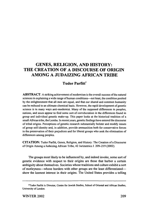 handle is hein.journals/juraba42 and id is 219 raw text is: GENES, RELIGION, AND HISTORY:
THE CREATION OF A DISCOURSE OF ORIGIN
AMONG A JUDAIZING AFRICAN TRIBE
Tudor Parfitt*
ABSTRACT: A striking achievement of modernism is the overall success of the natural
sciences in explaining a wide range of human conditions-not least, the condition posited
by the enlightenment that all men are equal, and that our shared and common humanity
can be reduced to an ultimate chemical basis. However, the rapid development of genetic
science is in many ways anti-modernist. Many of the supposed differences in peoples,
nations, and sexes appear to find some sort of corroboration in the differences found in
group and individual genetic make-up. This paper looks at the historical tradition of a
small African tribe, the Lemba. In recent years, genetic findings have entered the discourse
of tribal origins. Perceptions of genetic research substantially bolster and modify issues
of group self-identity and, in addition, provide ammunition both for conservative forces
in the preservation of their prejudices and for liberal groups who seek the elimination of
differences among peoples.
CITATION: Tudor Parfitt, Genes, Religion, and History: The Creation of a Discourse
of Origin Among a Judaizing African Tribe, 42 Jurimetrics J. 209-219 (2002).
The groups most likely to be influenced by, and indeed invoke, some sort of
genetic evidence with respect to their origins are those that harbor a certain
ambiguity about themselves. Societies whose traditions and culture exhibit a sort
of motleyness-whose borders with other groups are the least differentiated-
show the keenest interest in their origins. The United States provides a telling
*Tudor Parfitt is Director, Centre for Jewish Studies, School of Oriental and African Studies,
University of London.

WINTER 2002

209


