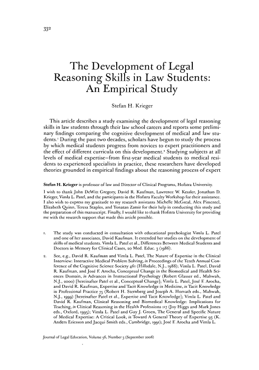 handle is hein.journals/jled56 and id is 340 raw text is: The Development of Legal
Reasoning Skills in Law Students:
An Empirical Study
Stefan H. Krieger
This article describes a study examining the development of legal reasoning
skills in law students through their law school careers and reports some prelimi-
nary findings comparing the cognitive development of medical and law stu-
dents.' During the past two decades, scholars have begun to study the process
by which medical students progress from novices to expert practitioners and
the effect of different curricula on this development.) Studying subjects at all
levels of medical expertise-from first-year medical students to medical resi-
dents to experienced specialists in practice, these researchers have developed
theories grounded in empirical findings about the reasoning process of expert
Stefan H. Krieger is professor of law and Director of Clinical Programs, Hofstra University.
I wish to thank John DeWitt Gregory, David R. Kaufman, Lawrence W. Kessler, Jonathan D.
Krieger, Vimla L. Patel, and the participants in the Hofstra Faculty Workshop for their assistance.
I also wish to express my gratitude to my research assistants Michelle McGreal, Alex Pimentel,
Elizabeth Quinn, Teresa Staples, and Yonatan Zamir for their help in conducting this study and
the preparation of this manuscript. Finally, I would like to thank Hofstra University for providing
me with the research support that made this article possible.
The study was conducted in consultation with educational psychologist Vimla L. Patel
and one of her associates, David Kaufman. It extended her studies on the development of
skills of medical students. Vimla L. Patel et al., Differences Between Medical Students and
Doctors in Memory for Clinical Cases, 2o Med. Educ. 3 (I986).
Q.  See, e.g., David R. Kaufman and Vimla L. Patel, The Nature of Expertise in the Clinical
Interview: Interactive Medical Problem Solving, in Proceedings of the Tenth Annual Con-
ference of the Cognitive Science Society 461 (Hillsdale, NJ., 1988); Vimla L. Patel, David
R. Kaufman, and Jose F Arocha, Conceptual Change in the Biomedical and Health Sci-
ences Domain, in Advances in Instructional Psychology (Robert Glasser ed., Mahwah,
N.J., 2ooo) [hereinafter Patel et al., Conceptual Change]; Vimla L. Patel, Jos6 E Arocha,
and David R. Kaufman, Expertise and Tacit Knowledge in Medicine, in Tacit Knowledge
in Professional Practice 75 (Robert H. Sternberg and Joseph A. Horvath eds., Mahwah,
N.J., 1999) [hereinafter Patel et al., Expertise and Tacit Knowledge]; Vimla L. Patel and
David R. Kaufman, Clinical Reasoning and Biomedical Knowledge: Implications for
Teaching, in Clinical Reasoning in the Health Professions 117 (Joy Higgs and Mark Jones
eds., Oxford, 1995); Vimla L. Patel and GuyJ. Groen, The General and Specific Nature
of Medical Expertise: A Critical Look, in Toward A General Theory of Expertise 93 (K.
Anders Ericsson and Jacqui Smith eds., Cambridge, i99i); Jose E Arocha and Vimla L.

Journal of Legal Education, Volume 56, Number 3 (September 2oo6)


