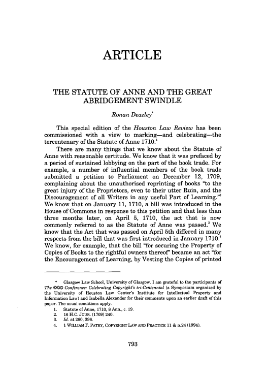 handle is hein.journals/hulr47 and id is 811 raw text is: ARTICLE
THE STATUTE OF ANNE AND THE GREAT
ABRIDGEMENT SWINDLE
Ronan Deazley*
This special edition of the Houston Law Review has been
commissioned with a view to marking-and celebrating-the
tercentenary of the Statute of Anne 1710.'
There are many things that we know about the Statute of
Anne with reasonable certitude. We know that it was prefaced by
a period of sustained lobbying on the part of the book trade. For
example, a number of influential members of the book trade
submitted a petition to Parliament on December 12, 1709,
complaining about the unauthorised reprinting of books to the
great injury of the Proprietors, even to their utter Ruin, and the
Discouragement of all Writers in any useful Part of Learning.
We know that on January 11, 1710, a bill was introduced in the
House of Commons in response to this petition and that less than
three months later, on April 5, 1710, the act that is now
commonly referred to as the Statute of Anne was passed.' We
know that the Act that was passed on April 5th differed in many
respects from the bill that was first introduced in January 1710.4
We know, for example, that the bill for securing the Property of
Copies of Books to the rightful owners thereof' became an act for
the Encouragement of Learning, by Vesting the Copies of printed
*  Glasgow Law School, University of Glasgow. I am grateful to the participants of
The @@@ Conference: Celebrating Copyright's tri-Centennial (a Symposium organized by
the University of Houston Law Center's Institute for Intellectual Property and
Information Law) and Isabella Alexander for their comments upon an earlier draft of this
paper. The usual conditions apply.
1. Statute of Anne, 1710, 8 Ann., c. 19.
2. 16 H.C. JOUR. (1709) 240.
3. Id. at 260, 396.
4. 1 WILLIAM F. PATRY, COPYRIGHT LAW AND PRACTICE 11 & n.24 (1994).

793


