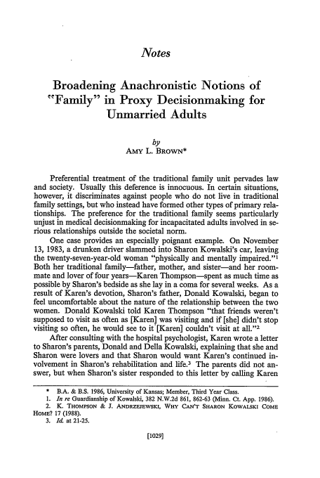 handle is hein.journals/hastlj41 and id is 1055 raw text is: Notes

Broadening Anachronistic Notions of
Family in Proxy Decisionmaking for
Unmarried Adults
by
AMY L. BROWN*
Preferential treatment of the traditional family unit pervades law
and society. Usually this deference is innocuous. In certain situations,
however, it discriminates against people who do not live in traditional
family settings, but who instead have formed other types of primary rela-
tionships. The preference for the traditional family seems particularly
unjust in medical decisionmaking for incapacitated adults involved in se-
rious relationships outside the societal norm.
One case provides an especially poignant example. On November
13, 1983, a drunken driver slammed into Sharon Kowalski's car, leaving
the twenty-seven-year-old woman physically and mentally impaired.'
Both her traditional family-father, mother, and sister-and her room-
mate and lover of four years-Karen Thompson-spent as much time as
possible by Sharon's bedside as she lay in a coma for several weeks. As a
result of Karen's devotion, Sharon's father, Donald Kowalski, began to
feel uncomfortable about the nature of the relationship between the two
women. Donald Kowalski told Karen Thompson that friends weren't
supposed to visit as often as [Karen] was visiting and if [she] didn't stop
visiting so often, he would see to it [Karen] couldn't visit at all.'2
After consulting with the hospital psychologist, Karen wrote a letter
to Sharon's parents, Donald and Della Kowalski, explaining that she and
Sharon were lovers and that Sharon would want Karen's continued in-
volvement in Sharon's rehabilitation and life.3 The parents did not an-
swer, but when Sharon's sister responded to this letter by calling Karen
* B.A. & B.S. 1986, University of Kansas; Member, Third Year Class.
1. In re Guardianship of Kowalski, 382 N.W.2d 861, 862-63 (Minn. Ct. App. 1986).
2. K. THOMPSON & J. ANDRZEJEWSKI, WHY CAN'T SHARON KOWALSKI COME
HOME? 17 (1988).
3.  Id. at 21-25.

[10291


