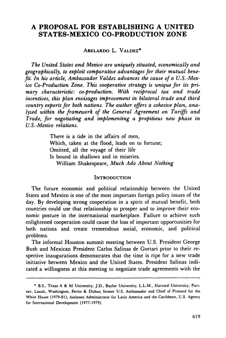 handle is hein.journals/geojintl20 and id is 629 raw text is: A PROPOSAL FOR ESTABLISHING A UNITED
STATES-MEXICO CO-PRODUCTION ZONE
ABELARDO L. VALDEZ*
The United States and Mexico are uniquely situated, economically and
geographically, to exploit comparative advantages for their mutual bene-
fit. In his article, Ambassador Valdez advances the cause of a U.S.-Mex-
ico Co-Production Zone. This cooperative strategy is unique for its pri-
mary characteristic: co-production. With reciprocal tax and trade
incentives, this plan envisages improvement in bilateral trade and third
country exports for both nations. The author offers a cohesive plan, ana-
lyzed within the framework of the General Agreement on Tariffs and
Trade, for negotiating and implementing a propitious new phase in
U.S.-Mexico relations.
There is a tide in the affairs of men,
Which, taken at the flood, leads on to fortune;
Omitted, all the voyage of their life
Is bound in shallows and in miseries.
William Shakespeare, Much Ado About Nothing
INTRODUCTION
The future economic and political relationship between the United
States and Mexico is one of the most important foreign policy issues of the
day. By developing strong cooperation in a spirit of mutual benefit, both
countries could use that relationship to prosper and to improve their eco-
nomic posture in the international marketplace. Failure to achieve such
enlightened cooperation could cause the loss of important opportunities for
both nations and create tremendous social, economic, and political
problems.
The informal Houston summit meeting between U.S. President George
Bush and Mexican President Carlos Salinas de Gortari prior to their re-
spective inaugurations demonstrates that the time is ripe for a new trade
initiative between Mexico and the United States. President Salinas indi-
cated a willingness at this meeting to negotiate trade agreements with the
* B.S., Texas A & M University; J.D., Baylor University; L.L.M., Harvard University; Part-
ner, Laxalt, Washington, Perito & Dubuc; former U.S. Ambassador and Chief of Protocol for the
White House (1979-81); Assistant Administrator for Latin America and the Caribbean, U.S. Agency
for International Development (1977-1979).


