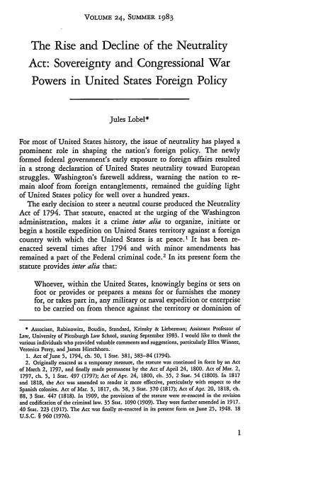 handle is hein.journals/hilj24 and id is 5 raw text is: VOLUME 24, SUMMER 1983

The Rise and Decline of the Neutrality
Act: Sovereignty and Congressional War
Powers in United States Foreign Policy
Jules Lobel*
For most of United States history, the issue of neutrality has played a
prominent role in shaping the nation's foreign policy. The newly
formed federal government's early exposure to foreign affairs resulted
in a strong declaration of United States neutrality toward European
struggles. Washington's farewell address, warning the nation to re-
main aloof from foreign entanglements, remained the guiding light
of United States policy for well over a hundred years.
The early decision to steer a neutral course produced the Neutrality
Act of 1794. That statute, enacted at the urging of the Washington
administration, makes it a crime inter alia to organize, initiate or
begin a hostile expedition on United States territory against a foreign
country with which the United States is at peace.I It has been re-
enacted several times after 1794 and with minor amendments has
remained a part of the Federal criminal code.2 In its present form      the
statute provides inter alia that:
Whoever, within the United States, knowingly begins or sets on
foot or provides or prepares a means for or furnishes the money
for, or takes part in, any military or naval expedition or enterprise
to be carried on from thence against the territory or dominion of
Associate, Rabinowitz, Boudin, Standard, Krinsky & Lieberman; Assistant Professor of
Law, University of Pittsburgh Law School, starting September 1983. I would like to thank the
various individuals who provided valuable comments and suggestions, particularly Ellen Winner,
Veronica Perry, and James Hirschhorn.
1. Act of June 5, 1794, ch. 50, 1 Star. 381, 383-84 (1794).
2. Originally enacted as a temporary measure, the statute was continued in force by an Act
of March 2, 1797, and finally made permanent by the Act of April 24, 1800. Act of Mar. 2,
1797, ch. 5, 1 Star. 497 (1797); Act of Apr. 24, 1800, ch. 35, 2 Star. 54 (1800). In 1817
and 1818, the Act was amended to render it more effective, particularly with respect to the
Spanish colonies. Act of Mar. 3, 1817, ch. 58, 3 Star. 370 (1817); Act of Apr. 20, 1818, ch.
88, 3 Stat. 447 (1818). In 1909, the provisions of the statute were re-enacted in the revision
and codification of the criminal law. 35 Star. 1090 (1909). They were further amended in 1917.
40 Star. 223 (1917). The Act was finally re-enacted in its present form on June 25, 1948. 18
U.S.C. § 960 (1976).



