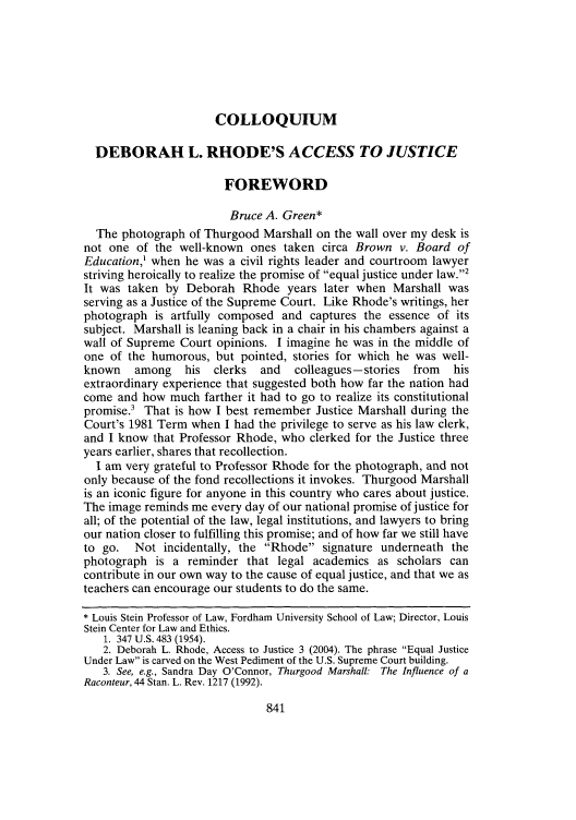 handle is hein.journals/flr73 and id is 857 raw text is: COLLOQUIUM

DEBORAH L. RHODE'S ACCESS TO JUSTICE
FOREWORD
Bruce A. Green*
The photograph of Thurgood Marshall on the wall over my desk is
not one of the well-known ones taken circa Brown v. Board of
Education,' when he was a civil rights leader and courtroom lawyer
striving heroically to realize the promise of equal justice under law.2
It was taken by Deborah Rhode years later when Marshall was
serving as a Justice of the Supreme Court. Like Rhode's writings, her
photograph is artfully composed and captures the essence of its
subject. Marshall is leaning back in a chair in his chambers against a
wall of Supreme Court opinions. I imagine he was in the middle of
one of the humorous, but pointed, stories for which he was well-
known    among   his  clerks  and  colleagues -stories  from  his
extraordinary experience that suggested both how far the nation had
come and how much farther it had to go to realize its constitutional
promise.' That is how I best remember Justice Marshall during the
Court's 1981 Term when I had the privilege to serve as his law clerk,
and I know that Professor Rhode, who clerked for the Justice three
years earlier, shares that recollection.
I am very grateful to Professor Rhode for the photograph, and not
only because of the fond recollections it invokes. Thurgood Marshall
is an iconic figure for anyone in this country who cares about justice.
The image reminds me every day of our national promise of justice for
all; of the potential of the law, legal institutions, and lawyers to bring
our nation closer to fulfilling this promise; and of how far we still have
to go.   Not incidentally, the Rhode signature underneath the
photograph is a reminder that legal academics as scholars can
contribute in our own way to the cause of equal justice, and that we as
teachers can encourage our students to do the same.
* Louis Stein Professor of Law, Fordham University School of Law; Director, Louis
Stein Center for Law and Ethics.
1. 347 U.S. 483 (1954).
2. Deborah L. Rhode, Access to Justice 3 (2004). The phrase Equal Justice
Under Law is carved on the West Pediment of the U.S. Supreme Court building.
3. See, e.g., Sandra Day O'Connor, Thurgood Marshall: The Influence of a
Raconteur, 44 Stan. L. Rev, 1217 (1992).



