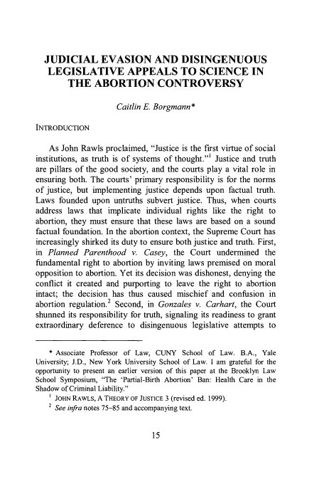 handle is hein.journals/jlawp17 and id is 19 raw text is: JUDICIAL EVASION AND DISINGENUOUS
LEGISLATIVE APPEALS TO SCIENCE IN
THE ABORTION CONTROVERSY
Caitlin E. Borgmann*
INTRODUCTION
As John Rawls proclaimed, Justice is the first virtue of social
institutions, as truth is of systems of thought.' Justice and truth
are pillars of the good society, and the courts play a vital role in
ensuring both. The courts' primary responsibility is for the norms
of justice, but implementing justice depends upon factual truth.
Laws founded upon untruths subvert justice. Thus, when courts
address laws that implicate individual rights like the right to
abortion, they must ensure that these laws are based on a sound
factual foundation. In the abortion context, the Supreme Court has
increasingly shirked its duty to ensure both justice and truth. First,
in Planned Parenthood v. Casey, the Court undermined the
fundamental right to abortion by inviting laws premised on moral
opposition to abortion. Yet its decision was dishonest, denying the
conflict it created and purporting to leave the right to abortion
intact; the decision has thus caused mischief and confusion in
2
abortion regulation. Second, in Gonzales v. Carhart, the Court
shunned its responsibility for truth, signaling its readiness to grant
extraordinary deference to disingenuous legislative attempts to
* Associate Professor of Law, CUNY School of Law. B.A., Yale
University; J.D., New York University School of Law. I am grateful for the
opportunity to present an earlier version of this paper at the Brooklyn Law
School Symposium, The 'Partial-Birth Abortion' Ban: Health Care in the
Shadow of Criminal Liability.
1 JOHN RAWLs, A THEORY OF JUSTICE 3 (revised ed. 1999).
2 See infra notes 75-85 and accompanying text.


