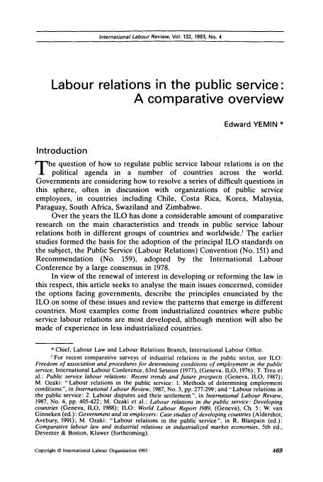 handle is hein.journals/intlr132 and id is 483 raw text is: International Labour Review, Vol. 132, 1993, No. 4

Labour relations in the public service:
A comparative overview
Edward YEMIN *
Introduction
T he question of how to regulate public service labour relations is on the
political agenda in a number of countries across the world.
Governments are considering how to resolve a series of difficult questions in
this sphere, often in discussion with organizations of public service
employees, in countries including Chile, Costa Rica, Korea, Malaysia,
Paraguay, South Africa, Swaziland and Zimbabwe.
Over the years the ILO has done a considerable amount of comparative
research on the main characteristics and trends in public service labour
relations both in different groups of countries and worldwide. The earlier
studies formed the basis for the adoption of the principal ILO standards on
the subject, the Public Service (Labour Relations) Convention (No. 151) and
Recommendation      (No. 159), adopted       by  the   International Labour
Conference by a large consensus in 1978.
In view of the renewal of interest in developing or reforming the law in
this respect, this article seeks to analyse the main issues concerned, consider
the options facing governments, describe the principles enunciated by the
ILO on some of these issues and review the patterns that emerge in different
countries. Most examples come from industrialized countries where public
service labour relations are most developed, although mention will also be
made of experience in less industrialized countries.
 Chief, Labour Law and Labour Relations Branch, International Labour Office.
For recent comparative surveys of industrial relations in the public sector, see ILO:
Freedom of association and procedures for determining conditions of employment in the public
service, International Labour Conference, 63rd Session (1977), (Geneva, ILO, 1976); T. Treu et
al.: Public service labour relations: Recent trends and future prospects (Geneva, ILO, 1987);
M. Ozaki: Labour relations in the public service: 1. Methods of determining employment
conditions, in International Labour Review, 1987, No. 3, pp. 277-299; and Labour relations in
the public service: 2. Labour disputes and their settlement, in International Labour Review,
1987, No. 4, pp. 405-422; M. Ozaki et al.: Labour relations in the public service: Developing
countries (Geneva, ILO, 1988); ILO: World Labour Report 1989, (Geneva), Ch. 5; W. van
Ginneken (ed.): Government and its employers: Case studies of developing countries (Aldershot,
Avebury, 1991); M. Ozaki: Labour relations in the public service, in R. Blanpain (ed.):
Comparative labour law and industrial relations in industrialized market economies, 5th ed.,
Deventer & Boston, Kluwer (forthcoming).

Copyright © International Labour Organization 1993


