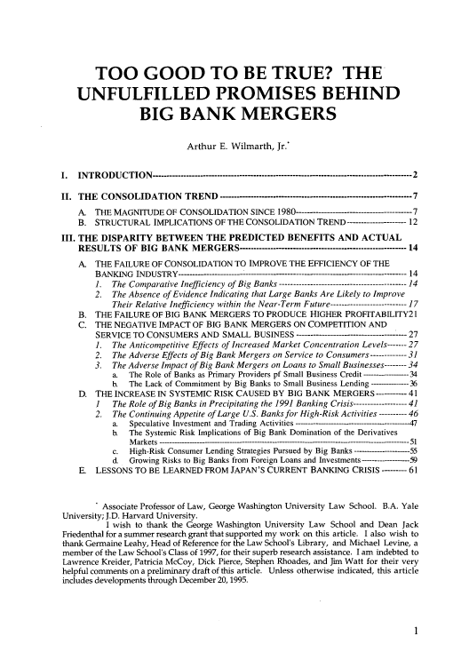handle is hein.journals/stabf2 and id is 7 raw text is: TOO GOOD TO BE TRUE? THE
UNFULFILLED PROMISES BEHIND
BIG BANK MERGERS
Arthur E. Wilmarth, Jr.*
I.  INTRODUCTION -------------------------------------------------------------------------------------------- 2
II. THE CONSOLIDATION TREND -------------------------------------------------------------------- 7
A. THE MAGNITUDE OF CONSOLIDATION SINCE 1980               ----------------------7
B. STRUCTURAL IMPLICATIONS OF THE CONSOLIDATION TREND               -------------12
III. THE DISPARITY BETWEEN THE PREDICTED BENEFITS AND ACTUAL
RESULTS OF BIG BANK MERGERS ----------------------------------------------------------- 14
A- THE FAILURE OF CONSOLIDATION TO IMPROVE THE EFFICIENCY OF THE
BANKING INDUSTRY --------------------------------------------------------------------------------- 14
1.  The Comparative Inefficiency of Big Banks    -------------------------14
2. The Absence of Evidence Indicating that Large Banks Are Likely to Improve
Their Relative Inefficiency within the Near-Term Future -------------------------- 17
B. THE FAILURE OF BIG BANK MERGERS TO PRODUCE HIGHER PROFITABILITY21
C. THE NEGATIVE IMPACT OF BIG BANK MERGERS ON COMPETITION AND
SERVICE TO CONSUMERS AND SMALL BUSINESS               ------------------------27
1.  The Anticompetitive Effects of Increased Market Concentration Levels ----- 27
2.  The Adverse Effects of Big Bank Mergers on Service to Consumers -------31
3.  The Adverse Impact of Big Bank Mergers on Loans to Small Businesses ------ 34
a.  The Role of Banks as Primary Providers pf Small Business Credit ----- --- 34
b.  The Lack of Commitment by Big Banks to Small Business Lending ------36
D. THE INCREASE IN SYSTEMIC RISK CAUSED BY BIG BANK MERGERS --------- 41
1   The Role of Big Banks in Precipitating the 1991 Banking Crisis  ----------41
2.  The Continuing Appetite of Large U.S. Banks for High-Risk Activities -------- 46
a.  Speculative Investment and Trading Activities      -----------      47
b.  The Systemic Risk Implications of Big Bank Domination of the Derivatives
Markets -------------------------------------------------------------------------- -- ---------------------  51
c.  High-Risk Consumer Lending Strategies Pursued by Big Banks-     --55
d.  Growing Risks to Big Banks from Foreign Loans and Investments  ----------59
E. LESSONS TO BE LEARNED FROM JAPAN'S CURRENT BANKING CRISIS ------- 61
. Associate Professor of Law, George Washington University Law School. B.A. Yale
University; J.D. Harvard University.
I wish to thank the George Washington University Law School and Dean Jack
Friedenthal for a summer research grant that supported my work on this article. I also wish to
thank Germaine Leahy, Head of Reference for the Law School's Library, and Michael Levine, a
member of the Law School's Class of 1997, for their superb research assistance. I am indebted to
Lawrence Kreider, Patricia McCoy, Dick Pierce, Stephen Rhoades, and Jim Watt for their very
helpful comments on a preliminary draft of this article. Unless otherwise indicated, this article
includes developments through December 20, 1995.


