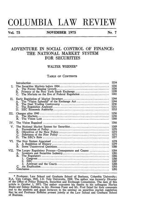 handle is hein.journals/clr75 and id is 1257 raw text is: COLUMBIA LAW REVIEW
Vol. 75                        NOVEMBER 1975                                    No. 7
ADVENTURE IN SOCIAL CONTROL OF FINANCE:
THE NATIONAL MARKET SYSTEM
FOR SECURITIES
WALTER WERNER*
TABLE OF CONTENTS
Introduction  ............................................................   1234
I. The Securities Markets before 1934 ...................................... 1236
A. The Forces Shaping Growth ........................................ 1236
B. Primacy of the New York Stock Exchange .......................... 1238
C. The Markets on the Eve of Federal Regulation ...................... 1241
II. Early Regulation of Market Structure ................................... 1244
A. The Vision Splendid of the Exchange Act ......................... 1244
B. The Dual Trading Controversy ..................................... 1246
C. The Regulation Analyzed ........................................... 1251
D. SEC Economic Authority ........................................... 1253
III.  Changes  after  1945  .....................................................  1256
A.   The  M arkets .......................................................   1256
B.  The  Vision  Lost  ...................................................   1260
IV.  The  Vision  Regained  ...................................................   1266
V. The National Market System for Securities .............................. 1269
A.   Formulation  of  Policy  ..............................................  1270
B. Objectives of the New Policy ....................................... 1272
C. Substance of the New Policy ....................................... 1275
D.   The  SEC's  Role  ...................................................   1277
VI. The New System Appraised ............................................ 1278
A.   A  Repetition  of  History  ............................................  1279
B. Some Unanswered Questions ........................................ 1280
VII. The Larger Regulatory Process-Consequences and Causes ............... 1284
A. Investors and Securities Industry .................................... 1285
B.  The  Regulators  ....................................................    1286
1.  Congress .......................................................    1286
2. SEC ................................................ 1287
3. Antitrust and the Courts ....................................... 1288
C.  An  Explication .....................................................    1293
Conclusion  .............................................................    1295
* Professor, Law School and Graduate School of Business, Columbia University;
B.A. Yale College, 1935, J.D. Yale University, 1938. The author was formerly Director
of the Office of Policy Research, Securities and Exchange Commission. The date of this
article is October 1, 1975. The author expresses his thanks to his colleagues Harlan
Blake and Sidney Robbins, to Mr. Norman Poser and Mr. Fred Seisel for their comments
and to the students and guest lecturers in the seminar on securities market regulation
that he and Professor Robbins present jointly at the Law School and Graduate School
of Business.


