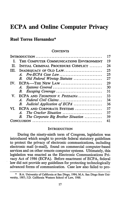 handle is hein.journals/fedcom41 and id is 25 raw text is: ECPA and Online Computer Privacy
Ruel Torres Hernandez*
CONTENTS
INTRODUCTION    ..........................................  17
I. THE COMPUTER COMMUNICATIONS ENVIRONMENT               19
II. INITIAL CRIMINAL PROCEDURE COiFLICT ........         24
III. INADEQUACY OF OLD LAW ........................        25
A. Pre-ECPA Case Law ...........................      25
B.   Old Federal Wiretap Statutes ..................  27
IV. ECPA-THE NEW LAW ..........................            29
A. Systems Covered ...............................    30
B. Escaping Coverage .............................    31
V. ECPA AND THOMPSON V. PREDAINA ...............          33
A. Federal Civil Claims ...........................   34
B. Judicial Application of ECPA ..................    36
VI. ECPA AND CORPORATE SYSTEMS .................           37
A.   The Cracker Situation .........................  37
B.   The Corporate Big Brother Situation ...........  39
CONCLUSION    ............................................  41
INTRODUCTION
During the ninety-ninth term of Congress, legislation was
introduced which sought to provide federal statutory guidelines
to protect the privacy of electronic communications, including
electronic mail (e-mail), found on commercial computer-based
services and on other remote computer systems. Ultimately, this
legislation was enacted as the Electronic Communications Pri-
vacy Act of 1986 (ECPA). Before enactment of ECPA, federal
law did not provide any guidelines for protecting technologically
advanced forms of communication. Case law also failed to pro-
* B.A. University of California at San Diego, 1984; M.A. San Diego State Uni-
versity, 1987; J.D. California Western School of Law, 1988.


