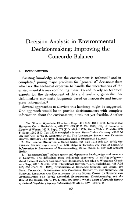 handle is hein.journals/cjel5 and id is 162 raw text is: Decision Analysis in Environmental
Decisionmaking: Improving the
Concorde Balance
I. INTRODUCTION
Existing knowledge about the environment is technical1 and in-
complete,2 posing major problems for generalist decisionmakers
who lack the technical expertise to handle the uncertainties of the
environmental issues confronting them. Forced to rely on technical
experts for the development of data and analysis, generalist de-
cisionmakers may make judgments based on inaccurate and incom-
plete information.3
Several approaches to alleviate this handicap might be suggested.
One approach would be to provide decisionmakers with complete
information about the environment, a task not yet feasible. Another
1. See Ohio v. Wyandotte Chemicals Corp., 401 U.S. 493 (1971); International
Harvester Co. v. Ruckelshaus, 478 F.2d 615 (D.C. Cir. 1973); City of Romulus v.
County of Wayne, 392 F. Supp. 578 (E.D. Mich. 1975); Sierra Club v. Froehlke, 359
F. Supp. 1289 (S.D. Tex. 1973), modified sub nom. Sierra Club v. Callaway, 499 F.2d
982 (5th Cir. 1974); B. ACKERMAN et al., THE UNCERTAIN SEARCH FOR ENVIRON-
MENTAL QUALITY 9-66 (1974) [hereinafter cited as UNCERTAIN SEARCH].
2. See Reserve Mining Co. v. United States, 498 F.2d 1073 (8th Cir. 1974); UN-
CERTAIN SEARCH, supra note 1, at 9-66; Gelpe & Tarlocke, The Uses of Scientific
Information in Environmental Decisionmaking, 48 So. CALIF. L. REV. 570, 588-589
(1972).
3. Decisionmakers include agency and department heads, judges and members
of Congress. The difficulties these individuals experience in making judgments
about technical matters have been well documented. See Ohio v. Wyandotte Chemi-
cals Corp., 401 U.S. 493 (1971); International Harvester Co. v. Ruckelshaus, 478 F.2d
615, 650 (D.C. Cir. 1973); CONGRESSIONAL RESEARCH SERVICE, 92D CONG., 1ST
SESS., TECHNICAL INFORMATION FOR CONGRESS, REPORT TO THE SUBCOMM. ON
SCIENCE, RESEARCH AND DEVELOPMENT OF THE HOUSE COMM. ON SCIENCE AND
ASTRONAUTICS 5-13 (1971); Leventhal, Environmental Decisionmaking and the
Role of the Courts, 122 U. PA. L. REV. 509 (1974); Wright, Court of Appeals Review
of Federal Regulatory Agency Rulemaking, 26 AD. L. REV. 199 (1974).
156


