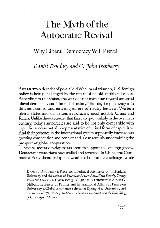handle is hein.journals/fora88 and id is 83 raw text is: 



              The Myth of the

            Autocratic Revival


        Why Liberal Democracy Will Prevail


        Daniel Deudney and G. John Ikenberry



AFTER Two decades of post-Cold War liberal triumph, U.S. foreign
policy is being challenged by the return of an old antiliberal vision.
According to this vision, the world is not marching toward universal
liberal democracy and the end of history. Rather, it is polarizing into
different camps and entering an era of rivalry between Western
liberal states and dangerous autocracies, most notably China and
Russia. Unlike the autocracies that failed so spectacularly in the twentieth
century, today's autocracies are said to be not only compatible with
capitalist success but also representative of a rival form of capitalism.
And their presence in the international system supposedly foreshadows
growing competition and conflict and is dangerously undermining the
prospect of global cooperation.
   Several recent developments seem to support this emerging view.
Democratic transitions have stalled and reversed. In China, the Com-
munist Party dictatorship has weathered domestic challenges while

    DANIEL DEUDNEY is Professor of Political Science atJohns Hopkins
    University and the author of Bounding Power: Republican Security Theory
    From the Polis to the Global Village. G. JOHN IKENBERRY is Albert G.
    Milbank Professor of Politics and International Affairs at Princeton
    University, a Global Eminence Scholar at Kyung Hee University, and
    the author of After Victory: Institutions, Strategic Restraint, and the Rebuilding
    of Order After Major Wars.


177]


