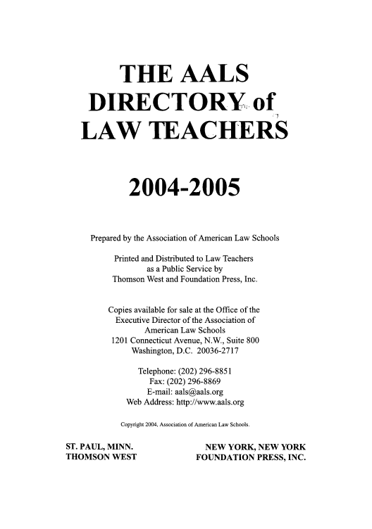 handle is hein.aals/aalsdlt2004 and id is 1 raw text is: THE AALS
DIRECTORY, of
LAW TEACHERS
2004-2005
Prepared by the Association of American Law Schools
Printed and Distributed to Law Teachers
as a Public Service by
Thomson West and Foundation Press, Inc.
Copies available for sale at the Office of the
Executive Director of the Association of
American Law Schools
1201 Connecticut Avenue, N.W., Suite 800
Washington, D.C. 20036-2717
Telephone: (202) 296-8851
Fax: (202) 296-8869
E-mail: aals@aals.org
Web Address: http://www.aals.org
Copyright 2004, Association of American Law Schools.
ST. PAUL, MINN.                   NEW YORK, NEW YORK
THOMSON WEST                    FOUNDATION PRESS, INC.


