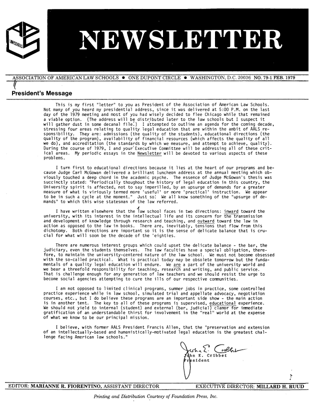 handle is hein.aals/aalsnews1979 and id is 1 raw text is: 






WS TT


ASSOCIATION OF AMERICAN LAW SCHOOLS 0 ONE DUPONT CIRCLE 0 WASHINGTON, D.C. 20036 NO. 79-1 FEB. 1979


President's Message

                  This is my first letter to you as President of the Association of American Law Schools.
             Not many of you heard my presidential address, since it was delivered at 5:00 P.M. on the last
             day of the 1979 meeting and most of you had wisely decided to flee Chicago while that remained
             a viable option. (The address will be distributed later to the law schools but I suspect it
             will gather dust in some decanal file') I attempted to outline an agenda for the coming decade,
             stressing four areas relating to quality legal education that are within the ambit of AALS re-
             sponsibility. They are: admissions (the quality of the students), educational directions (the
             quality of the program), availability of financial resources (which affects the quality of all
             we do), and accreditation (the standards by which we measure, and attempt to achieve, quality).
             During the course of 1979, I and your'Executive Committee will be addressing all of these crit-
             ical areas. My periodic essays in the Newsletter will be devoted to various aspects of these
             problems.

                  I turn first to educational directions because it lies at the heart of our programs and be-
             cause Judge Carl McGowan delivered a brilliant luncheon address at the annual meeting which ob-
             viously touched a deep chord in the academic psyche. The essence of Judge McGowan's thesis was
             succinctly stated: Periodically thoughout the history of legal education in this country, the
             University spirit is affected, not to say imperilled, by an upsurge of demands for a greater
             measure of what is viriously termed more 'useful' or more 'practical' instruction. We appear
             to be in such a cycle at the moment. Just so' We all know something of the upsurge of de-
             mands to which this wise statesman of the law referred.

                  I have written elsewhere that the Taw school faces in two directions: inward toward the
             university, with its interest in the intellectual life and its concern for the transmission
             and development of knowledge through research and teaching, and outward toward the law in
             action as opposed to the law in books. There are, inevitably, tensions that flow from this
             dichotomy. Both directions are important so it is the sense of delicate balance that is cru-
             cial for what will soon be the decade of the 'eighties.

                  There are numerous interest groups which could upset the delicate balance - the bar, the
             judiciary, even the students themselves. The law faculties have a special obligation, there-
             fore, to maintain the university-centered nature of the law school. We must not become obsessed
             with the so-called practical. What is practical today may be obsolete tomorrow but the funda-
             mentals of a quality legal education will endure. We are a part of the university world and
             we bear a threefold responsibility for teaching, research and writing, and public service.
             That is challenge enough for any generation of law teachers and we should resist the urge to
             become social agencies attempting to cure the ills of our respective communities.

                  I am not opposed to limited clinical programs, summer jobs in practice, some controlled
             practice experience while in law school, simulated trial and appellate advocacy, negotiation
             courses, etc., but I do believe these programs are an important side show - the main action
             is in another tent. The key to all of these programs is supervised, educational experience.
             We should not yield to internal (student) and external (bar, judicial) clamor for immediate
             gratification of an understandable thirst for involvement in the real world at the expense
             of what we know to be our principal mission.

                  I believe, with former AALS President Francis Allen, that the preservation and extension
             of an intellectually-based and humanistically-motivated legal education is the greatest chal-
             lenge facing American law schools.




                                                                        r sident


                                                                                   h hnE. Cibbe


EDITOR: MARIANN-E R. FIORENTINO, ASSISTANT DIRECTOR


EXECUTIVE DIRECTOR:, MILLARD H. RUUD


Printing and Distribution Courtesy of Foundation Press, Inc.


