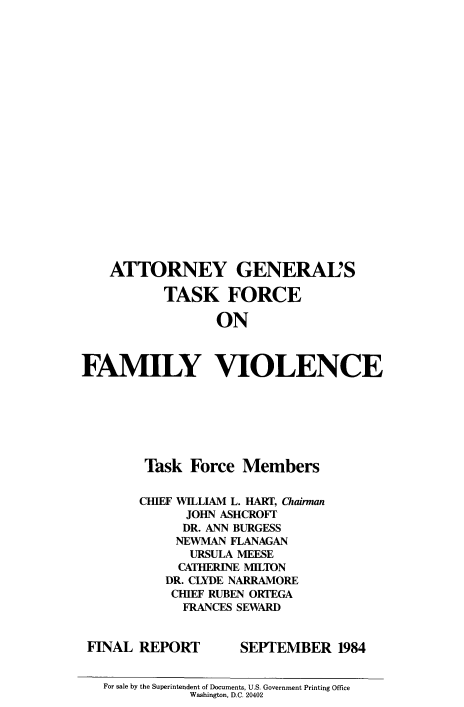 handle is hein.agopinions/agtffv0001 and id is 1 raw text is: ï»¿ATTORNEY GENERAL'S
TASK FORCE
ON
FAMILY VIOLENCE

Task Force Members
CHIEF WILLIAM L. HART, Chairman
JOHN ASHCROFT7
DR. ANN BURGESS
NEWMAN FLANAGAN
URSULA MEESE
CATHERINE MILTON
DR. CLYDE NARRAMORE
CHIEF RUBEN ORTEGA
FRANCES SEWARD

FNAL REPORT

SEPTEMBER 1984

For sale by the Superintendent of Documents, U.S. Government Printing Office
Washington, D.C. 20402


