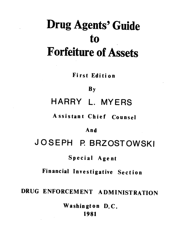 handle is hein.agopinions/dagfa0001 and id is 1 raw text is: Drug Agents' Guide
to
Forfeiture of Assets

First Edition
By
HARRY L. MYERS

A ssistant

Chief

Counsel

And

JOSEPH

P BRZOSTOWSKI

Special

Agent

Financial

DRUG

Investigative

ENFORCEM ENT

Section

A DMINIST RATION

Washington
1981

D.C.


