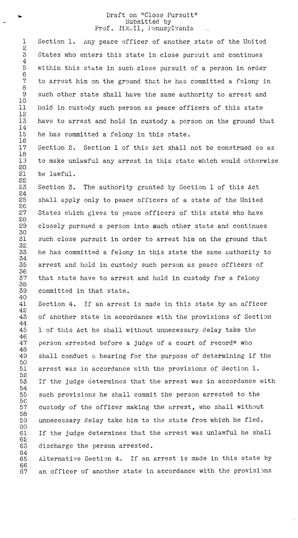 handle is hein.agopinions/dftcp0001 and id is 1 raw text is: 
                       Draft on Close Pursuit
                            Submitted by
                    Prof. IJik-:ll, Pennsylvania

 1   Section 1.  iny peace officer of another state of the United
 2
 3   States who enters this state in close pursuit and continues
 4
 5   within this state in such close pursuit of a person in order
 6
 7   to arrest him on the ground that he has committed a felony in
 8
 9   such other state shall have the same authority to arrest and
10
11   hold in custody such person as peace officers of this state
12
13   have to arrest and hold in custody a person on the ground that
14
15   he has committed a felony in this state.
16
17   Section 2.  Section 1 of this Act shall not be construed so as
18
13   to make unlawful any arrest in this state which would otherwise
20
21   be lawful.
22
23   Section 3.  The authority granted by Section 1 of this Act
24
25   shall apply only to peace officers of a state of the United
26
27   States which gives to peace officers of this state who have
28
29   closely pursued a person into auch other state and continues
30
31   such close pursuit in order to arrest him on the ground that
32
33   he has committed a felony in this state the  same authority to
34
35   arrest and hold in custody such person as peace officers  of
36
37   that state have to arrest and hold in custody for a felony
38
39   committed in that state.
40
41   Section 4.  If an arrest is made in this  state by an officer
42
43   of another state in accordance with the provisions  of Section
44
45   1 of this Act he shall without unnecessary delay  take the
46
47   person arrested before a judge of a court of record* who
48
49   shall conduct a hearing for the purpose of determining  if the
50
51   arrest was in accordance with the provisions  of Section 1.
52
53   If the judge determines that the arrest was  in accordance with
54
55   such provisions he shall commit the person  arrested to the
56
57   custody of the officer making the arrest, who  shall without
58
59   unnecessary delay take him to the  state from which he fled.
60
61   If the judge determines that the arrest was unlawful  he shall
62
63   discharge the person arrested.
64
65   Alternative Section 4.  If an arrest  is made in this state by
66
67   an officer of another  state in accordance with the provisions


