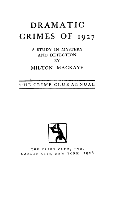 handle is hein.agopinions/drccmso0001 and id is 1 raw text is: 




DRAMATIC


CRIMES OF


1927


A STUDY IN MYSTERY
  AND DETECTION
      BY

MILTON MACKAYE


THE CRIME CLUB ANNUAL


   THE CRIME CLUB, INC.
GARDEN CITY, NEW  YORK, 1928


