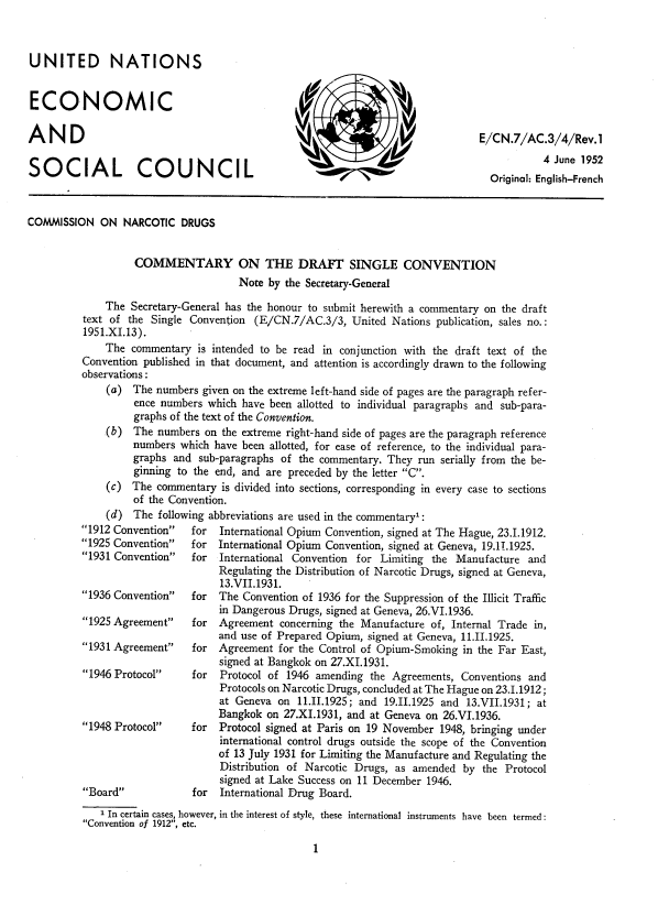 handle is hein.agopinions/dsarj0001 and id is 1 raw text is: 



UNITED NATIONS


ECONOMIC

AND

SOCIAL COUNCIL


COMMISSION   ON  NARCOTIC  DRUGS


                   COMMENTARY ON THE DRAFT SINGLE CONVENTION
                                     Note  by the Secretary-General

              The Secretary-General has the honour to submit herewith a commentary on the draft
          text of the Single Convention (E/CN.7/AC.3/3,  United  Nations publication, sales no.:
          1951.XI.13).
              The commentary  is intended to be read in conjunction with the draft text of the
          Convention published in that document, and attention is accordingly drawn to the following
          observations:
              (a)  The numbers given on the extreme left-hand side of pages are the paragraph refer-
                   ence numbers which have been allotted to individual paragraphs and sub-para-
                   graphs of the text of the Convention.
              .(b) The numbers on the extreme right-hand side of pages are the paragraph reference
                   numbers which have been allotted, for ease of reference, to the individual para-
                   graphs and sub-paragraphs of the commentary. They run serially from the be-
                   ginning to the end, and are preceded by the letter C.
              (c) The  commentary is divided into sections, corresponding in every case to sections
                   of the Convention.
              (d)  The following abbreviations are used in the commentary1:


1912 Convention
1925 Convention
1931 Convention


1936 Convention

1925 Agreement

1931 Agreement

1946 Protocol



1948 Protocol




Board


for  International Opium Convention, signed at The Hague, 23.1.1912.
for  International Opium Convention, signed at Geneva, 19.11.1925.
for  International Convention for Limiting the Manufacture  and
     Regulating the Distribution of Narcotic Drugs, signed at Geneva,
     13.VII.1931.
for  The Convention of 1936 for the Suppression of the Illicit Traffic
     in Dangerous Drugs, signed at Geneva, 26.VI.1936.
for  Agreement  concerning the Manufacture of, Internal Trade in,
     and use of Prepared Opium, signed at Geneva, 11.II.1925.
for  Agreement for the Control of Opium-Smoking in the Far East,
     signed at Bangkok on 27.XI.1931.
for  Protocol of 1946 amending  the Agreements, Conventions and
     Protocols on Narcotic Drugs, concluded at The Hague on 23.1.1912;
     at Geneva on  11.11.1925; and 19.11.1925 and 13.VII.1931; at
     Bangkok on 27.XI.1931, and at Geneva on 26.VI.1936.
for  Protocol signed at Paris on 19 November 1948, bringing under
     international control drugs outside the scope of the Convention
     of 13 July 1931 for Limiting the Manufacture and Regulating the
     Distribution of Narcotic Drugs, as amended by  the Protocol
     signed at Lake Success on 11 December 1946.
for  International Drug Board.


   1 In certain cases, however, in the interest of style, these international instruments have been termed :
Convention of 1912, etc.


1


E/C N.7/AC.3/4/Rev.  1
           4 June 1952
  Original: English-French


