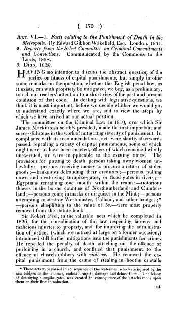 handle is hein.agopinions/egwfr0001 and id is 1 raw text is: (  170  )

ART. VI.-1. Facts relating to the Punishment of Death in the
Metropolis. By Edward Gibbon Wakefield, Esq. London. 1831.
Q. Reports from the Select Committee on Criminal Commitments
and Convictions.   Communicated by the Commons to the
Lords, 1828.
3. Ditto, 1829.
HAVING no intention to discuss the abstract question of the
justice or fitness of capital punishments, but simply to offer
some remarks on the question, «iether the Englisi penal law, as
it exists, can with propriety be mitigated, we beg, as a preliminary,
to call our readers' attention to a short view of the past and present
condition of that code. In dealing with legislative questions, we
think it is most important, before we decide whither we would go,
to understand exactly where we are, and to view the steps by
which we have arrived at our actual position.
The committee on the Criminal Law in 1819, over which Sir
James Mackintosh so ably presided, made the first important and
successful steps in the work of mitigating severity of punishment. In
compliance with its recommendations, acts were shortly afterwards
passed, repealing a variety of capital punishments, some of which
ought never to have been enacted, others of which remained wholly
unexecuted, or were inapplicable to the existing times. The
provisions for putting to death persons taking away women un-
lawfully ;-persons receiving money to procure a return of stolen
goods;-bankrupts defrauding their creditors ;-persons pulling
lown and destroying turnpike-gates, or flood-gates in rivers;-
Egyptians remaining one month within the realm;-notorious
thieves in the border counties of Northumberland and Cumber-
land ;-persons going in masks or disguises in the Mint ;-persons
attempting to destroy Westminster, Fullam, and other bridges;*
-persons shoplifting to the value of 5s.-were most properly
removed from the statute-book.
Sir Robert Peel, in the valuable acts which he completed in
1826, for the consolidation of the law respecting larceny and
malicious injuries to property, and for improving the administra-
tion of justice, (which we noticed at large on a former occasion,)
introduced still further mitigations into the punishments for crime.
le repealed the penalty of death attaching on the offence of
purloining in a church, and confined that punishment to the
offence of church-robbery with violence. He removed the ca-
pital punishment from the crime of stealing in booths or stalls
* These acts were passed in consequence of the watermen, who were injured by the
new bridges on the Thames, endeavouring to damage and deface them. The felony
of destroying turnpike-gates was created in consequence of the attacks made upon
them on their first introduction.
at


