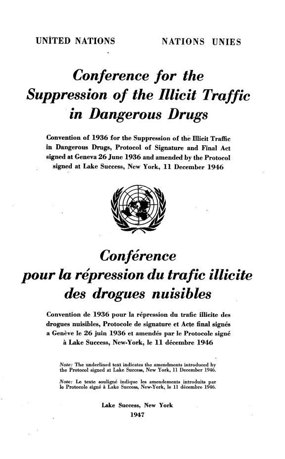 handle is hein.agopinions/esbax0001 and id is 1 raw text is: 



UNITED NATIONS


NATIONS UNIES


              Conference for the

 Suppression of the Illicit Traffic

             in   Dangerous Drugs


       Convention of 1936 for the Suppression of the Illicit Traffic
       in Dangerous Drugs, Protocol of Signature and Final Act
       signed at Geneva 26 June 1936 and amended by the Protocol
       signed at Lake Success, New York, 11 December 1946











                     Conference

pour la repression du trafic illicite

           des drogues nuisibles

       Convention de 1936 pour la repression du trafic illicite des
       drogues nuisibles, Protocole de signature et Acte final signes
       a Geneve le 26 juin 1936 et amendes par le Protocole sign6
           i Lake Success, New-York, le 11 decembre 1946


           Note: The underlined text indicates the amendments introduced by
           the Protocol signed at Lake Success, New York, 11 December 1946.
           Note: Le texte soulign6 indique les amendements introduits par
           le Protocole signe i Lake Success, New-York, le 11 d6cembre 1946.

                     Lake Success, New York
                             1947


