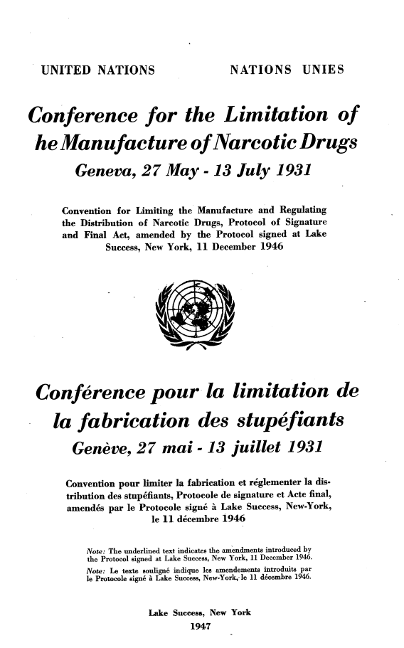 handle is hein.agopinions/ewahr0001 and id is 1 raw text is: 




UNITED NATIONS


NATIONS UNIES


Conference for the Limitation of

he Manufacture of Narcotic Drugs

        Geneva, 27 May - 13 July 1931


      Convention for Limiting the Manufacture and Regulating
      the Distribution of Narcotic Drugs, Protocol of Signature
      and Final Act, amended by the Protocol signed at Lake
              Success, New York, 11 December 1946













 Conference pour la limitation de

    la   fabrication des stupefiants

        Geneve, 27 mai - 13 juillet 1931


        Convention pour limiter la fabrication et reglementer la dis-
        tribution des stupefiants, Protocole de signature et Acte final,
        amendes par le Protocole sign6 i Lake Success, New-York,
                      le 11 decembre 1946


          Note: The underlined text indicates the amendments introduced by
          the Protocol signed at Lake Success, New York, 11 December 1946.
          Note: Le texte soulign6 indique les amendements introduits par
          le Protocole sign6 i Lake Success, New-York,-le 11 d6cembre 1946.


                     Lake Success, New York
                             1947


