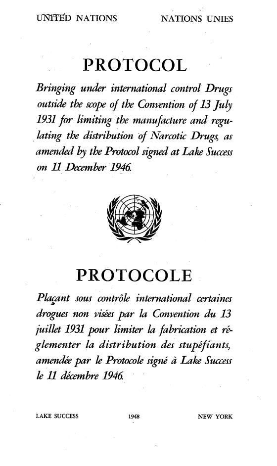 handle is hein.agopinions/eyen0001 and id is 1 raw text is: UNTED   NATIONS


          PROTOCOL
Bringing under international control Drugs
outside the scope of the Convention of 13 July
1931 for limiting the manufacture and regu-
lating the distribution of Narcotic Drugs, as
amended  by the Protocol signed at Lake Success
on 11 December 1946.








        PROTOCOLE
Placant sous controle international certaines
drogues non visees par la Convention du 13
juillet 1931 pour limiter la fabrication et r-
glementer la distribution des stupfiants,
amendie par le Protocole signs a Lake Success
le 11 decembre 1946


LAKE SUCCESS


NATIONS  UNIES


1948


NEW YORK



