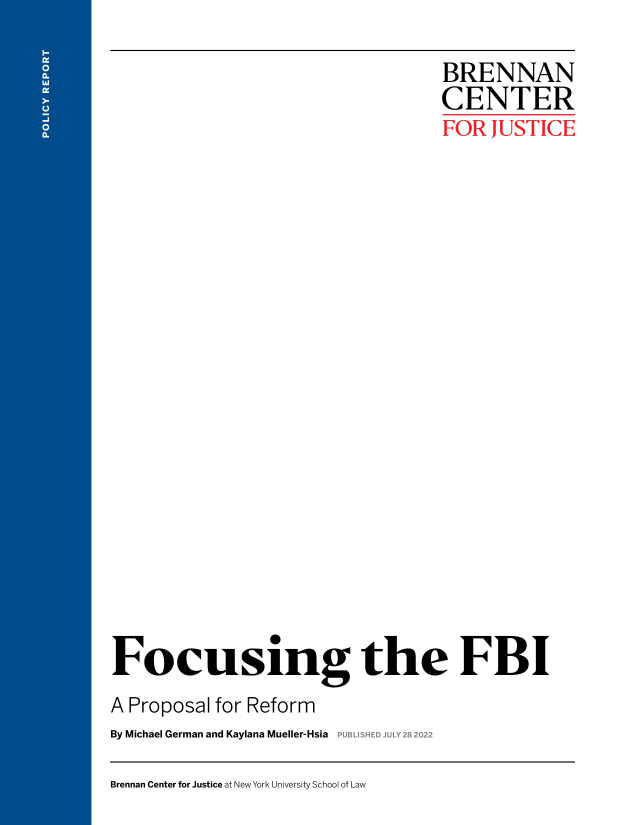 handle is hein.agopinions/fcsfbi0001 and id is 1 raw text is: 

                                  BRENNAN
                                  CENTER
                                  FOR  JUSTICE





















Focusing the FBI
A Proposal for Reform


By Michael German and Kaylana Mueller-Hsia


LISHED JULY 2f


Brennan Center for Justice at New York University School of Law



