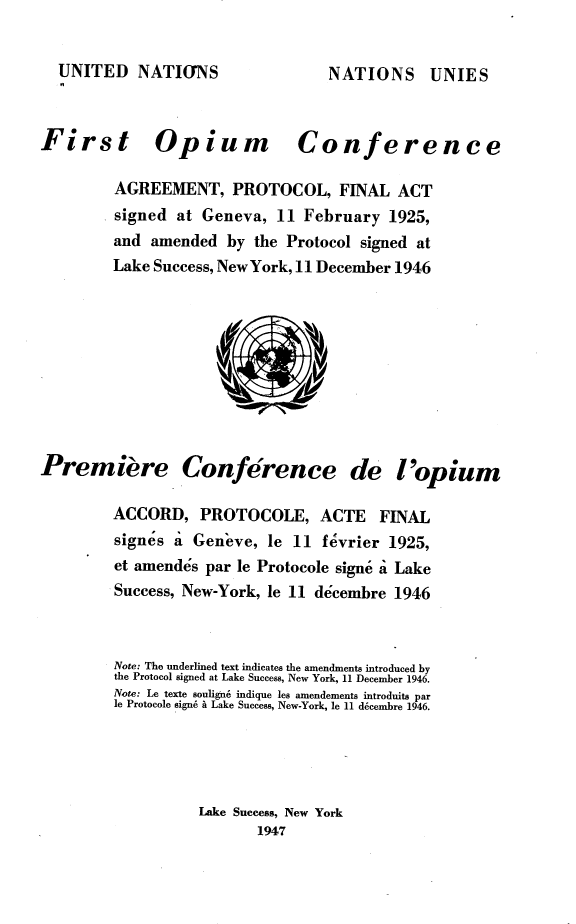 handle is hein.agopinions/fehy0001 and id is 1 raw text is: 


UNITED   NATIONS


First Opium Conference

         AGREEMENT, PROTOCOL, FINAL ACT
         signed at Geneva,  11 February  1925,
         and amended  by the Protocol signed at
         Lake Success, NewYork, 11 December 1946










Premiere Conference de l'opium

         ACCORD,   PROTOCOLE, ACTE FINAL
         signes a Gen'eve, le 11 f vrier 1925,
         et amendes par le Protocole signs i Lake
         Success, New-York, le 11 decembre 1946



         Note: The underlined text indicates the amendments introduced by
         the Protocol signed at Lake Success, New York, 11 December 1946.
         Note: Le texte soulign6 indique les amendements introduits par
         le Protocole sign6 a Lake Success, New-York, le 11 decembre 1946.




                   Lake Success, New York
                          1947


NATIONS UNIES


