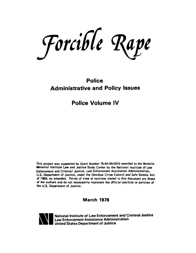 handle is hein.agopinions/forcrpolcv0004 and id is 1 raw text is: 






rci67e


le


                            Police
        Administrative and Policy Issues


                    Police Volume IV











This project was supported by Grant Number 75-NI-99-0015 awarded to the Battelle
Memorial Institute Law and Justice Study Center by the National Institute of Law
Enforcement and Criminal Justice. Law Enforcement Assistance Administration.
U.S. Department of Justice, under the Omnibus Crime Control and Safe Streets Act
of 1968, as amended. Points of view or opinions stated in this document are those
of the authors and do not necessarily represent the official position or policies of
the U.S. Department of Justice.


                          March 1978


  FI National Institute of Law Enforcement and Criminal Justice
          Law Enforcement Assistance Administration
          United States Department of Justice


