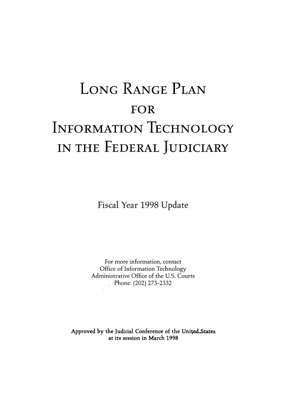 handle is hein.agopinions/lgrgepnf0001 and id is 1 raw text is: LONG RANGE PLAN
FOR
INFORMATION TECHNOLOGY
IN THE FEDERAL JUDICIARY
Fiscal Year 1998 Update
For more information, contact
Office of Information Technology
Administrative Office of the U.S. Courts
Phone: (202) 273-2332
Approved by the Judicial Conference of the United.States
at its session in March 1998


