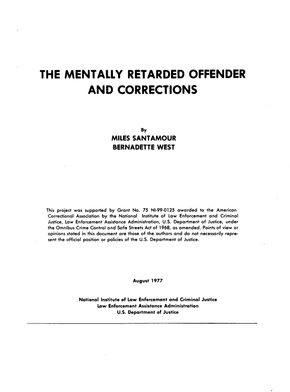 handle is hein.agopinions/mroc0001 and id is 1 raw text is: THE MENTALLY RETARDED OFFENDER
AND CORRECTIONS
By
MILES SANTAMOUR
BERNADETTE WEST

This project was supported by Grant No. 75 NI-99-0125 awarded to the American
Correctional Association by the National Institute of Law Enforcement and Criminal
Justice, Law Enforcement Assistance Administration, U.S. Department of Justice, under
the Omnibus Crime Control and Safe Streets Act of 1968, as amended. Points of view or
opinions stated in this document are those of the authors and do not necessarily repre-
sent the official position or policies of the U.S. Department of Justice.
August 1977
National Institute of Law Enforcement and Criminal Justice
Law Enforcement Assistance Administration
U.S. Department of Justice


