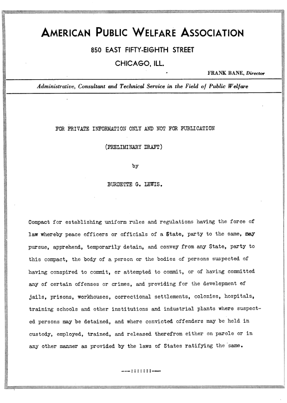 handle is hein.agopinions/pdceu0001 and id is 1 raw text is: 




AMERICAN PUBLIC WELFARE ASSOCIATION

                 850  EAST  FIFTY-EIGHTH   STREET

                         CHICAGO, ILL.
                                                       FRANK BANE, Director

Administrative, Consultant and Technical Service in the Field of Public Welfare


FOR PRIVATE INFORMATION ONLY AND NOT FOR PUBLICATION


                (PRELIMINARY DRAFT)


                        by


                 BURDETTE G. LEWIS.


Compact for establishing uniform rules and regulations having the force of

law whereby peace officers or officials of a State, party to the same, may

pursue, apprehend, temporarily detain, and convey from any State, party to

this compact, the body of a person or the bodies of persons suspected of

having conspired to commit, or attempted to commit, or of having committed

any of certain offenses or crimes, and providing for the development of

jails, prisons, workhouses, correctional settlements, colonies, hospitals,

training schools and other institutions and industrial plants where suspect-

ed persons may be detained, and where convicted offenders may be held in

custody, employed, trained, and released therefrom either on parole or in

any other manner as provided by the laws of States ratifying the same.


