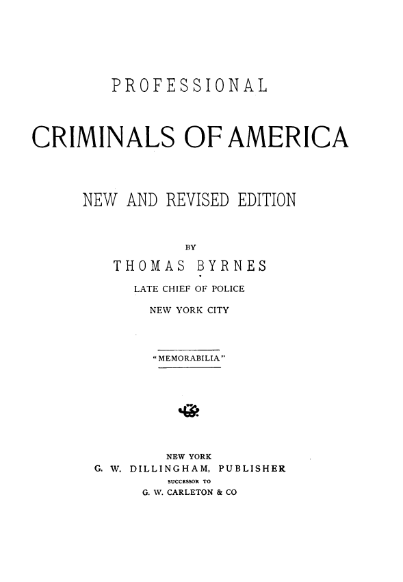 handle is hein.agopinions/pfcmoa0001 and id is 1 raw text is: 







         PROFESSIONAL





CRIMINALS OF AMERICA





      NEW  AND REVISED EDITION



                 BY


THOMAS


BYRNES


     LATE CHIEF OF POLICE

     NEW YORK CITY




       MEMORABILIA









       NEW YORK
G. W. DILLINGHAM, PUBLISHER
        SUCCESSOR TO
     G. W. CARLETON & CO


