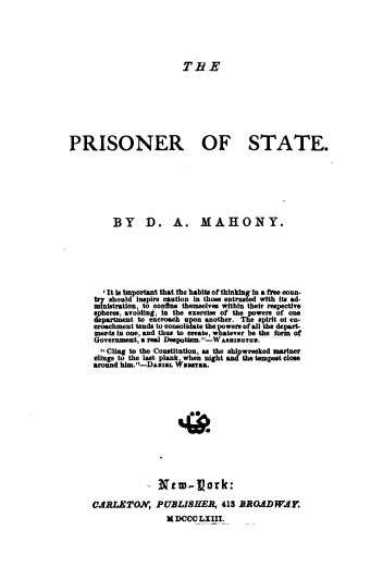 handle is hein.agopinions/pisnros0001 and id is 1 raw text is: 






THE


PRISONER OF STATE.








          BY D. A. MAHONY.







        ' It is importfmt that the habits of thinking in a free coun-
      try should Inspire caution in those entrusted with its ad-
      ministration, to confne themselves within their respective
      spheres, avoiding, in the exercise of the powers of one
      department to encroach upon another. The spirit of en-
      croachment tends to consolidate the powers of all the depart-
      merts In one, and thus to create, whatever be the form of
      Government, a real Despotism.--W AsHINGToS.
      Cling  to the Constitution, as the shipwrecked mariner
      clings to the last plank when night and the tempest close
      around him.-DANI. W sarsa.
















      CARLETO, PUBLISHER, 413 BROADWAY.
                      H DCCC  LXIII.


