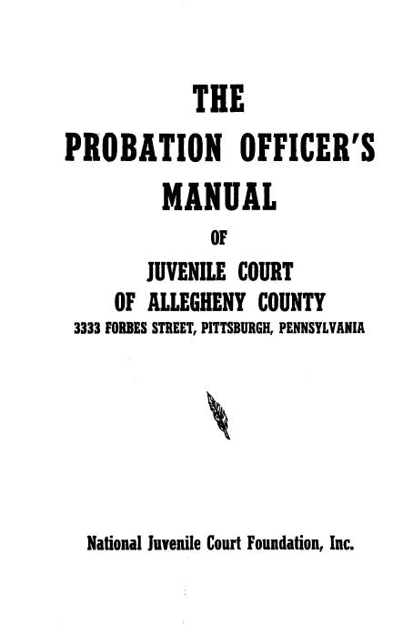 handle is hein.agopinions/pomjc0001 and id is 1 raw text is: 

             THE
PROBATION OFFICER'S
          MANUAL
               OF
        JUVENILE  COURT
     OF ALLEGHENY   COUNTY
 3333 FORBES STREET, PITTSBURGH, PENNSYLVANIA


National Juvenile Court Foundation, Inc.


