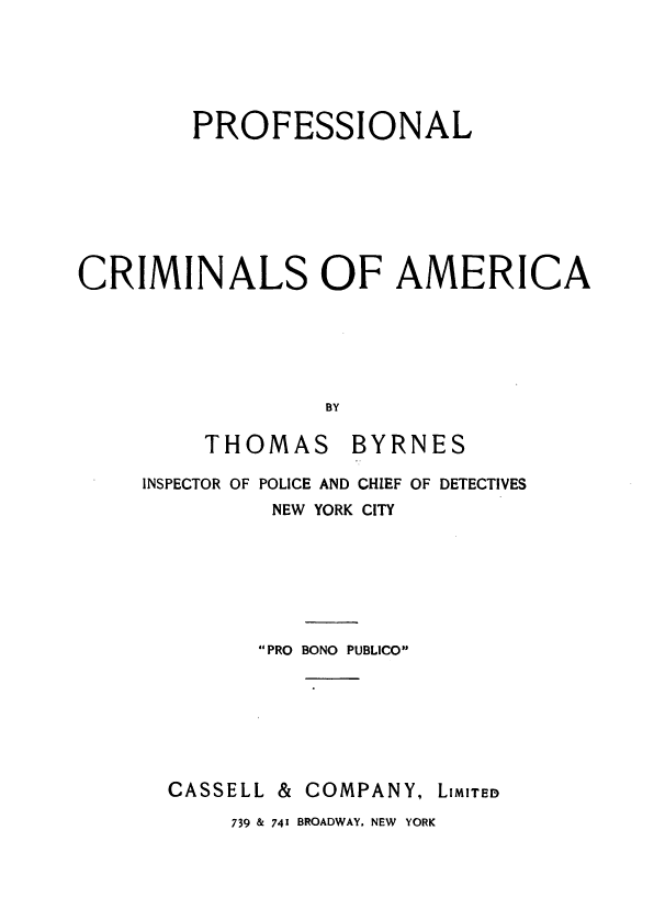 handle is hein.agopinions/prfcma0001 and id is 1 raw text is: 






        PROFESSIONAL








CRIMINALS OF AMERICA






                  BY

         THOMAS BYRNES

     INSPECTOR OF POLICE AND CHIEF OF DETECTIVES
              NEW YORK CITY







               PRO BONO PUBLICO







      CASSELL & COMPANY,  LIMITED

           739 & 741 BROADWAY. NEW YORK


