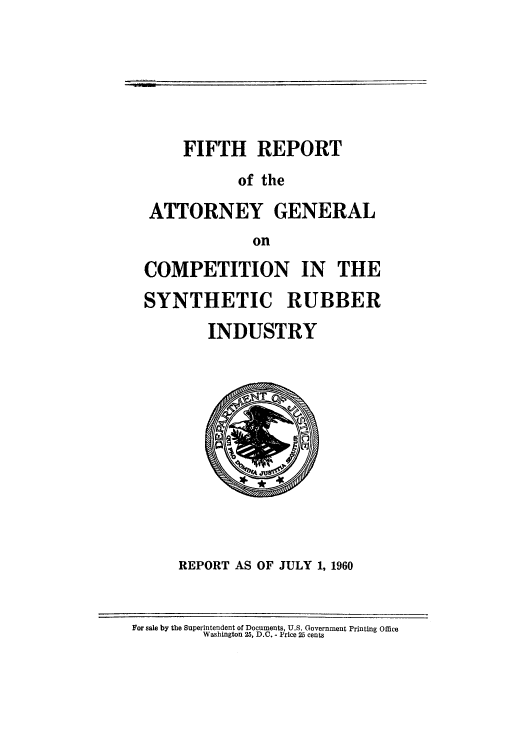 handle is hein.agopinions/ragcosru0005 and id is 1 raw text is: FIFTH REPORT
of the
ATTORNEY GENERAL
on
COMPETITION IN THE
SYNTHETIC RUBBER
INDUSTRY

REPORT AS OF JULY 1, 1960

For sale by the Superintendent of Documents, U.S. Government Printing Office
Washington 25, D.C. - Price 25 cents


