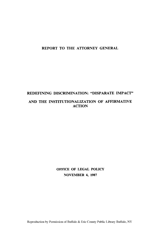handle is hein.agopinions/ragdidi0001 and id is 1 raw text is: REPORT TO THE ATTORNEY GENERAL

REDEFINING DISCRIMINATION: DISPARATE IMPACT
AND THE INSTITUTIONALIZATION OF AFFIRMATIVE
ACTION
OFFICE OF LEGAL POLICY
NOVEMBER 4, 1987

Reproduction by Permission of Buffalo & Erie County Public Library Buffalo, NY



