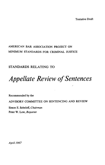handle is hein.agopinions/srars0001 and id is 1 raw text is: 




Tentative Draft


AMERICAN BAR ASSOCIATION PROJECT ON

MINIMUM STANDARDS FOR CRIMINAL JUSTICE




STANDARDS   RELATING  TO



Appellate Review of Sentences




Recommended by the

ADVISORY COMMITTEE ON SENTENCING AND REVIEW

Simon E. Sobeloff, Chairman
Peter W. Low, Reporter


April 1967


